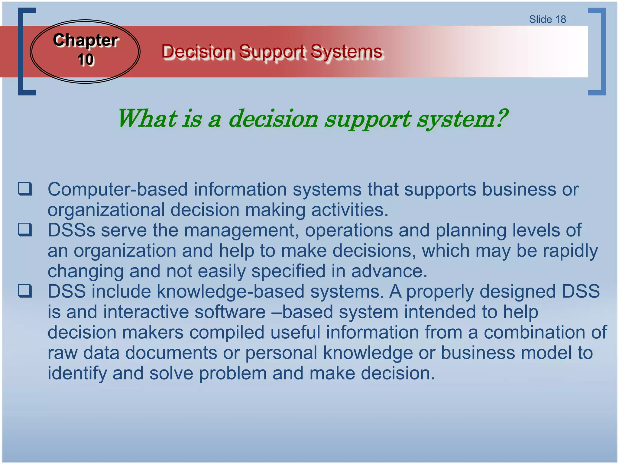 Slide 18

    Chapter
      10        Decision Support Systems


           What is a decision support system?

 Computer-based information systems that supports business or
  organizational decision making activities.
 DSSs serve the management, operations and planning levels of
  an organization and help to make decisions, which may be rapidly
  changing and not easily specified in advance.
 DSS include knowledge-based systems. A properly designed DSS
  is and interactive software –based system intended to help
  decision makers compiled useful information from a combination of
  raw data documents or personal knowledge or business model to
  identify and solve problem and make decision.
 