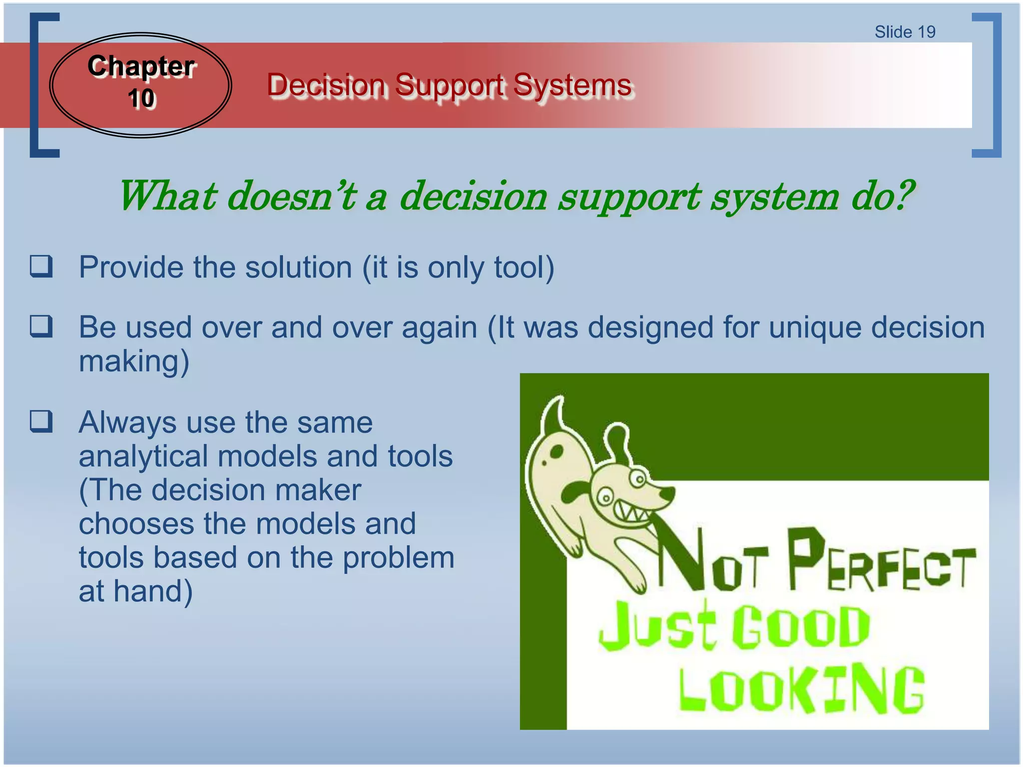 Slide 19

    Chapter
       10         Decision Support Systems


      What doesn’t a decision support system do?
 Provide the solution (it is only tool)
 Be used over and over again (It was designed for unique decision
  making)
 Always use the same
  analytical models and tools
  (The decision maker
  chooses the models and
  tools based on the problem
  at hand)
 