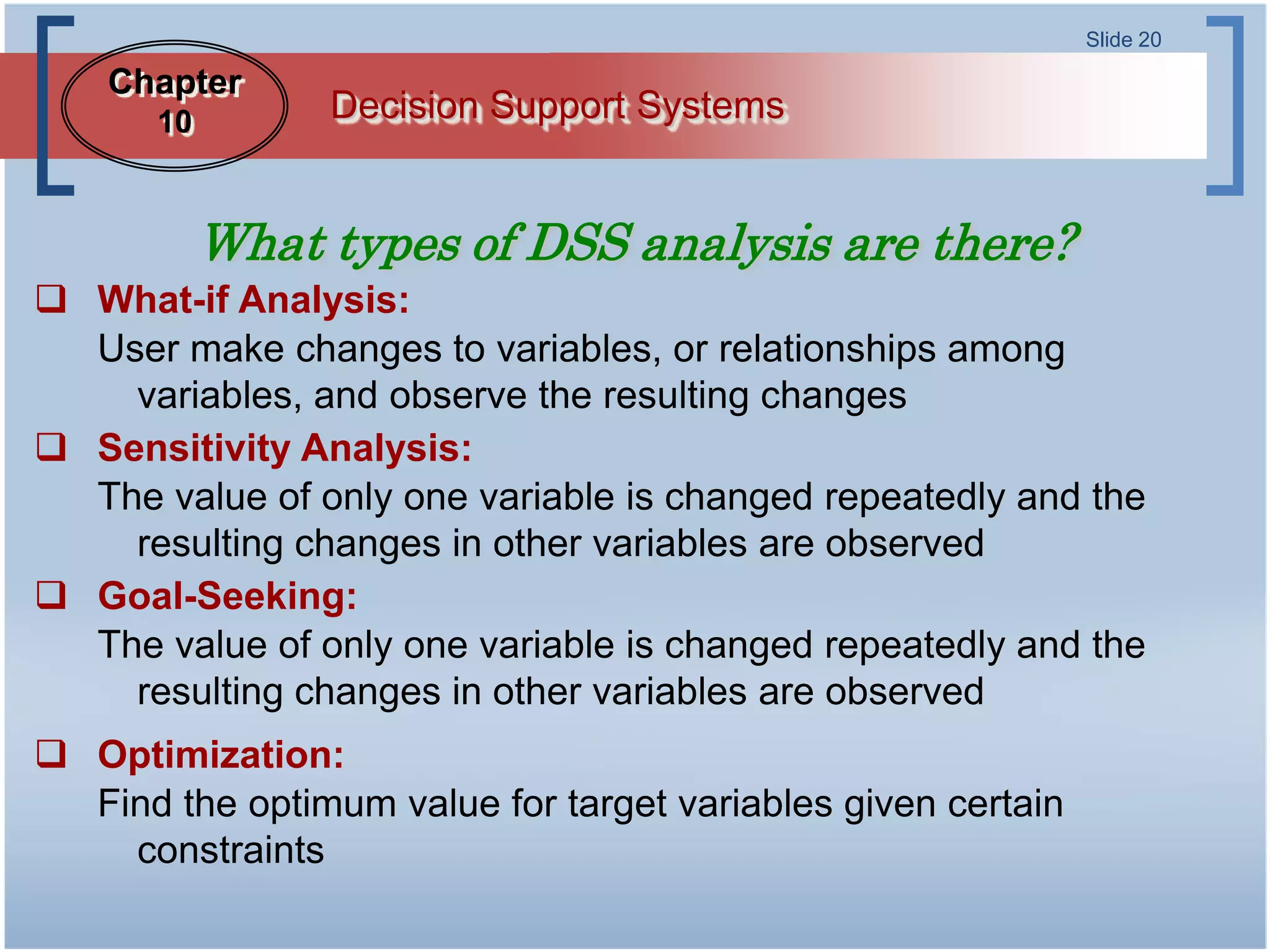 Slide 20

    Chapter
       10        Decision Support Systems


            What types of DSS analysis are there?
 What-if Analysis:
  User make changes to variables, or relationships among
    variables, and observe the resulting changes
 Sensitivity Analysis:
  The value of only one variable is changed repeatedly and the
    resulting changes in other variables are observed
 Goal-Seeking:
  The value of only one variable is changed repeatedly and the
    resulting changes in other variables are observed
 Optimization:
  Find the optimum value for target variables given certain
    constraints
 