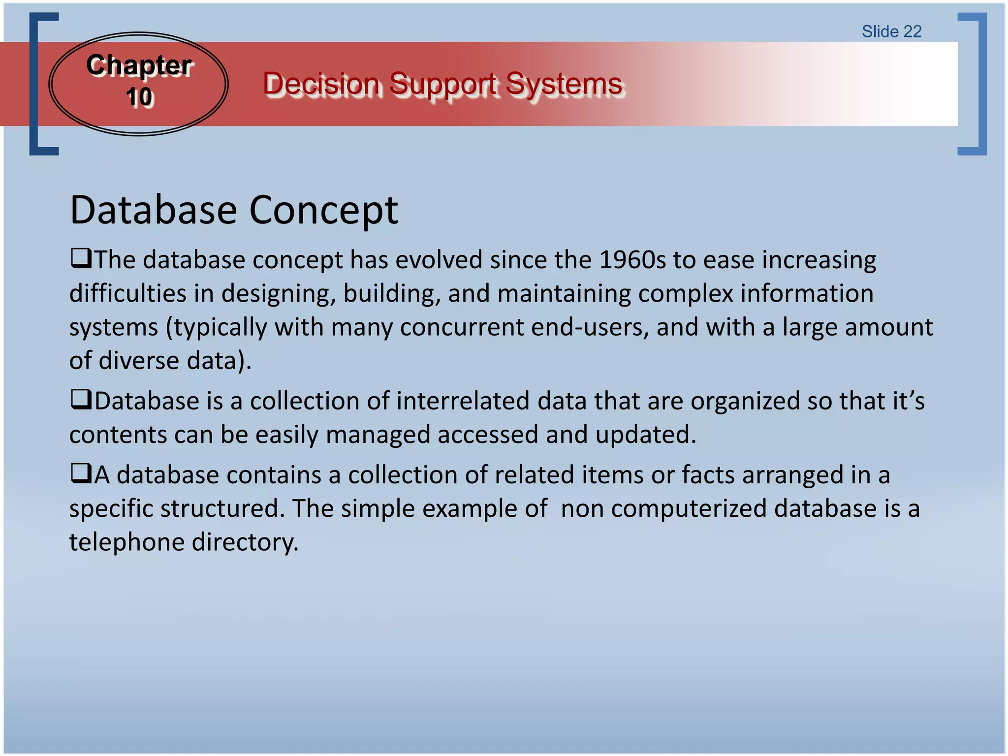 Slide 22

 Chapter
     10          Decision Support Systems



Database Concept
The database concept has evolved since the 1960s to ease increasing
difficulties in designing, building, and maintaining complex information
systems (typically with many concurrent end-users, and with a large amount
of diverse data).
Database is a collection of interrelated data that are organized so that it’s
contents can be easily managed accessed and updated.
A database contains a collection of related items or facts arranged in a
specific structured. The simple example of non computerized database is a
telephone directory.
 