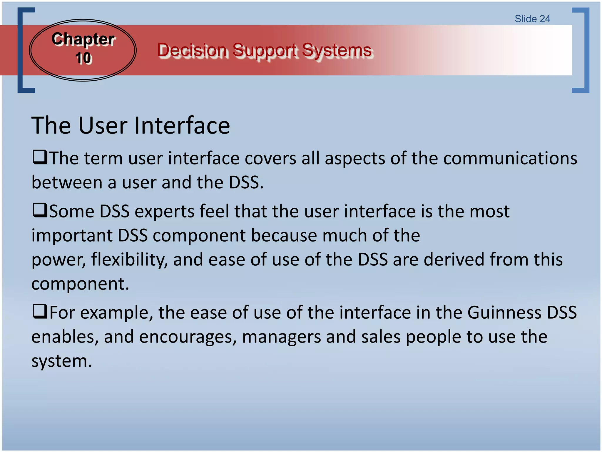 Slide 24

  Chapter
     10        Decision Support Systems



The User Interface
The term user interface covers all aspects of the communications
between a user and the DSS.
Some DSS experts feel that the user interface is the most
important DSS component because much of the
power, flexibility, and ease of use of the DSS are derived from this
component.
For example, the ease of use of the interface in the Guinness DSS
enables, and encourages, managers and sales people to use the
system.
 