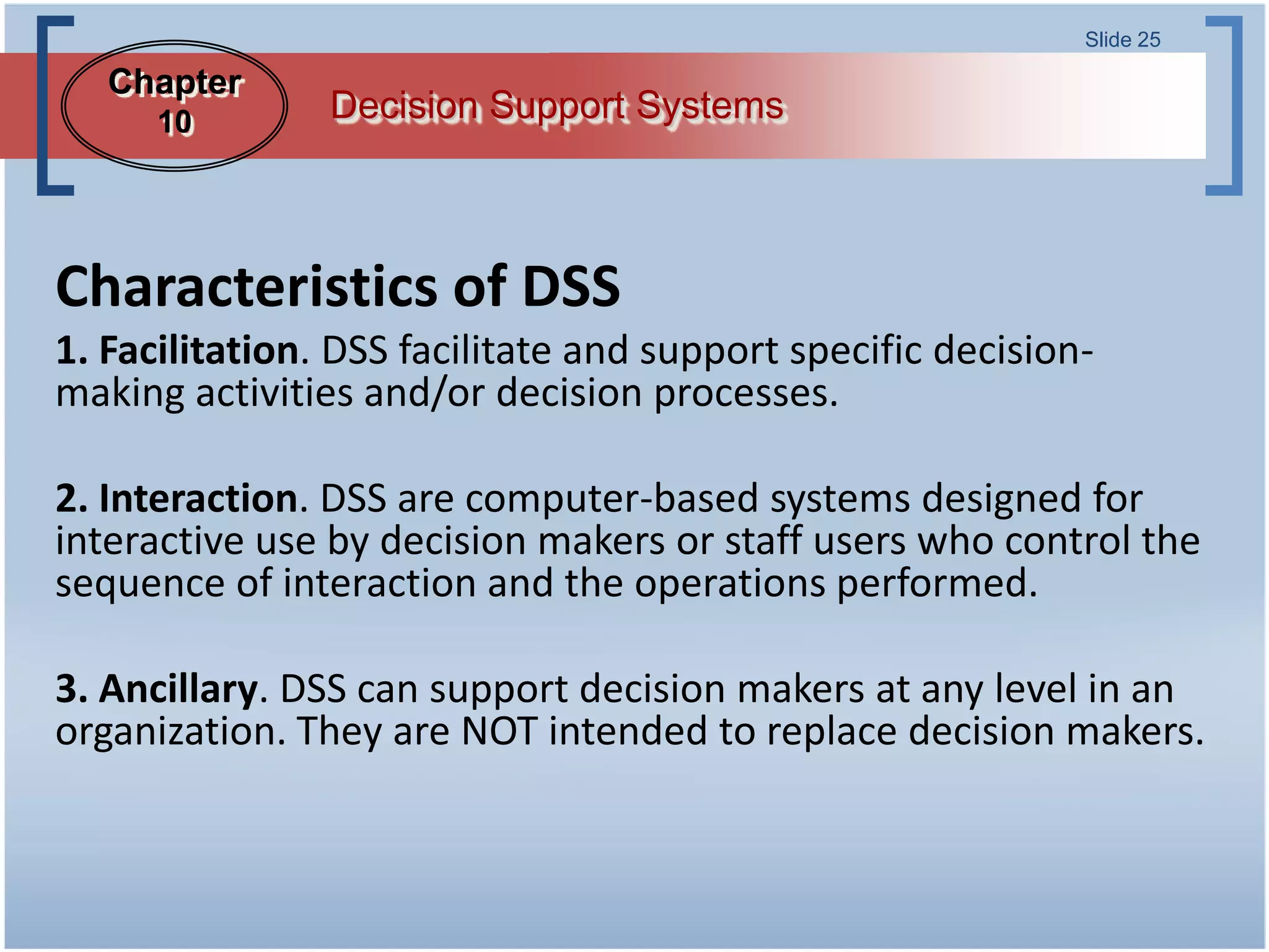 Slide 25

   Chapter
      10        Decision Support Systems



Characteristics of DSS
1. Facilitation. DSS facilitate and support specific decision-
making activities and/or decision processes.

2. Interaction. DSS are computer-based systems designed for
interactive use by decision makers or staff users who control the
sequence of interaction and the operations performed.

3. Ancillary. DSS can support decision makers at any level in an
organization. They are NOT intended to replace decision makers.
 