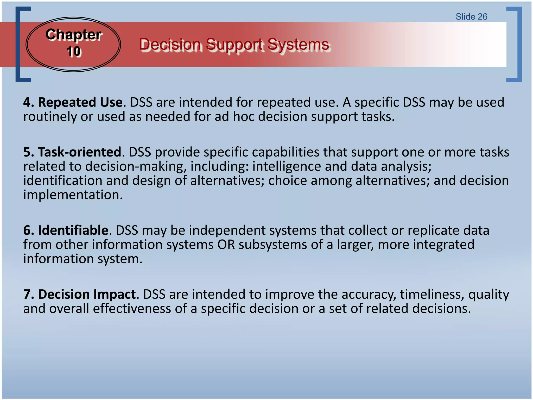 Slide 26

   Chapter
       10          Decision Support Systems


4. Repeated Use. DSS are intended for repeated use. A specific DSS may be used
routinely or used as needed for ad hoc decision support tasks.

5. Task-oriented. DSS provide specific capabilities that support one or more tasks
related to decision-making, including: intelligence and data analysis;
identification and design of alternatives; choice among alternatives; and decision
implementation.

6. Identifiable. DSS may be independent systems that collect or replicate data
from other information systems OR subsystems of a larger, more integrated
information system.

7. Decision Impact. DSS are intended to improve the accuracy, timeliness, quality
and overall effectiveness of a specific decision or a set of related decisions.
 