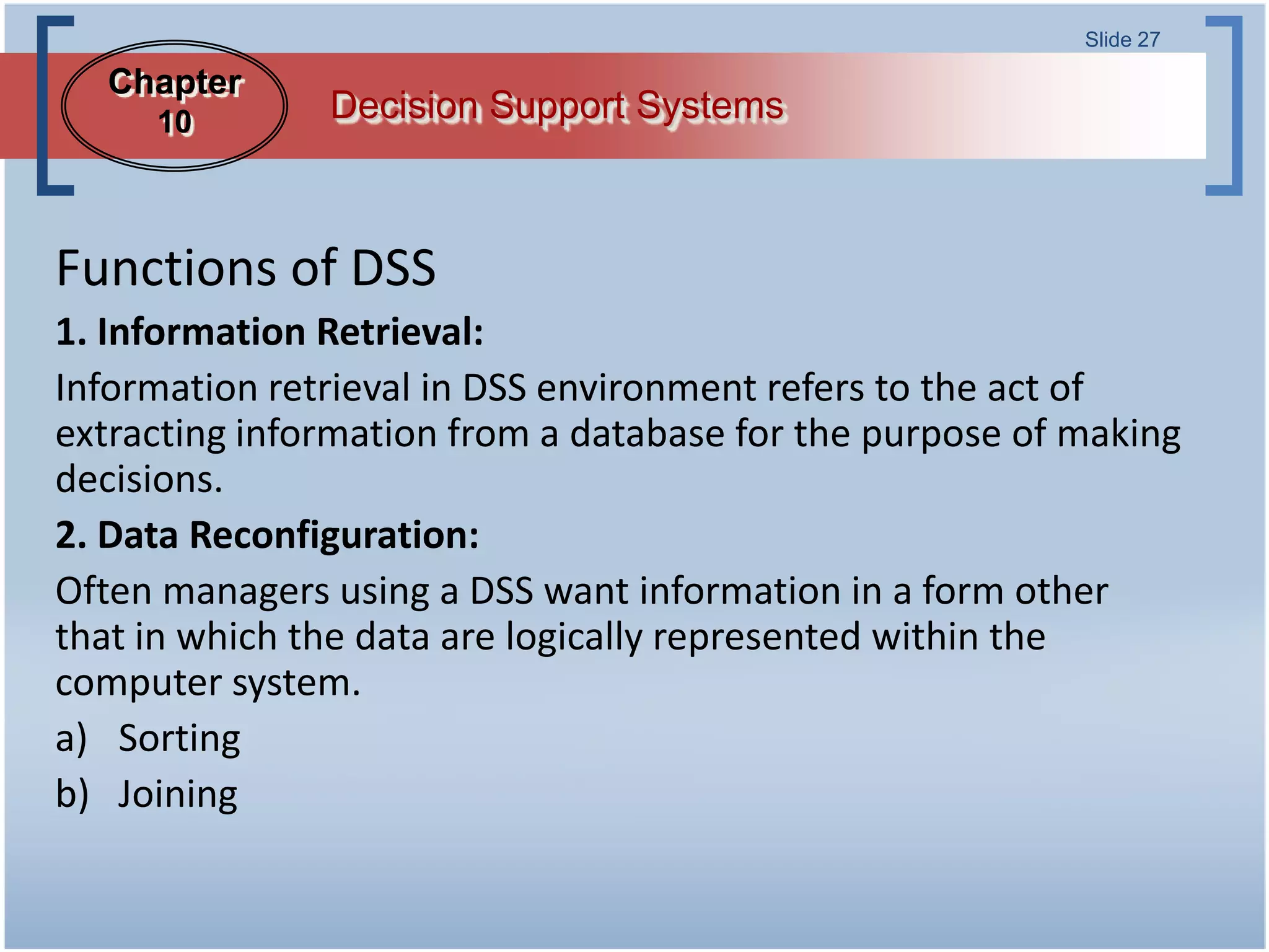 Slide 27

  Chapter
     10        Decision Support Systems



Functions of DSS
1. Information Retrieval:
Information retrieval in DSS environment refers to the act of
extracting information from a database for the purpose of making
decisions.
2. Data Reconfiguration:
Often managers using a DSS want information in a form other
that in which the data are logically represented within the
computer system.
a) Sorting
b) Joining
 