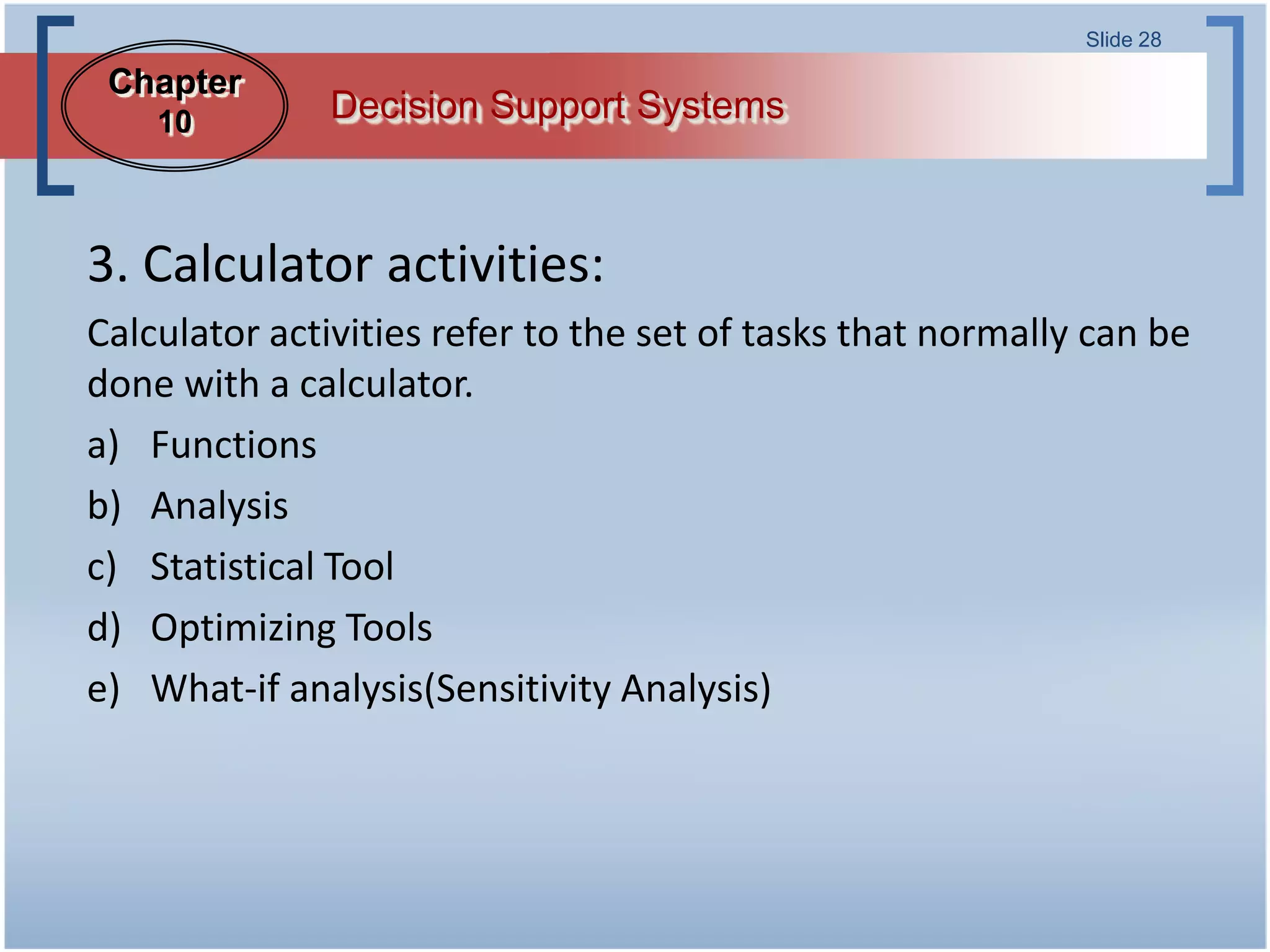 Slide 28

 Chapter
    10        Decision Support Systems



3. Calculator activities:
Calculator activities refer to the set of tasks that normally can be
done with a calculator.
a) Functions
b) Analysis
c) Statistical Tool
d) Optimizing Tools
e) What-if analysis(Sensitivity Analysis)
 