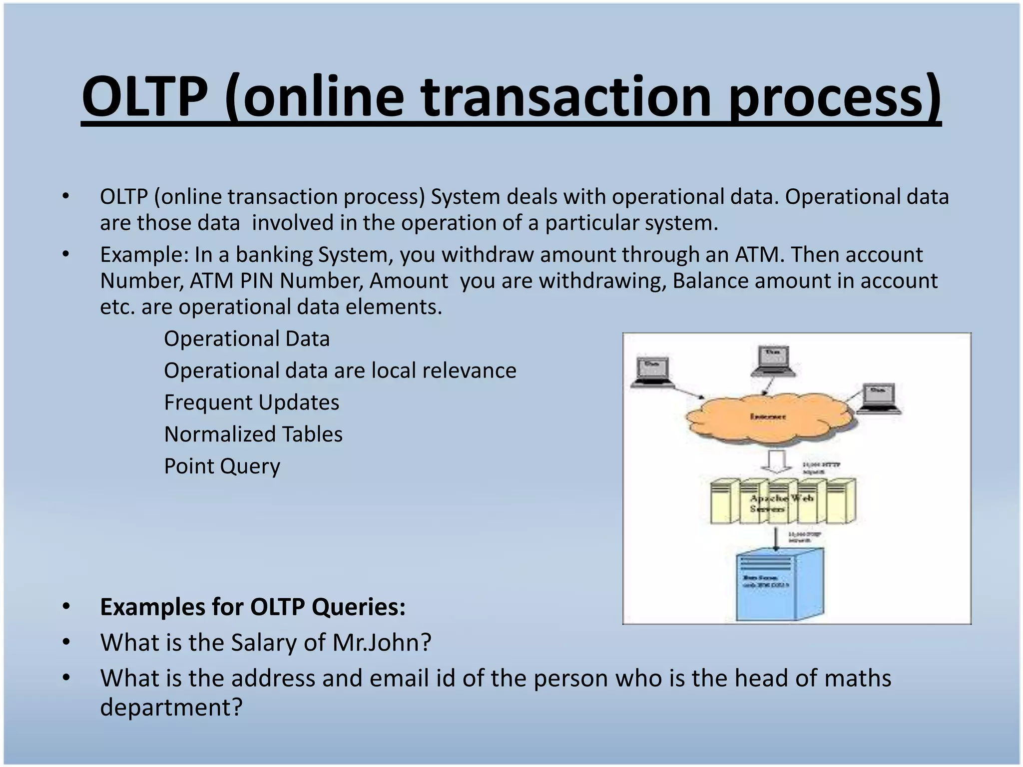 OLTP (online transaction process)
•   OLTP (online transaction process) System deals with operational data. Operational data
    are those data involved in the operation of a particular system.
•   Example: In a banking System, you withdraw amount through an ATM. Then account
    Number, ATM PIN Number, Amount you are withdrawing, Balance amount in account
    etc. are operational data elements.
           Operational Data
           Operational data are local relevance
           Frequent Updates
           Normalized Tables
           Point Query




•   Examples for OLTP Queries:
•   What is the Salary of Mr.John?
•   What is the address and email id of the person who is the head of maths
    department?
 