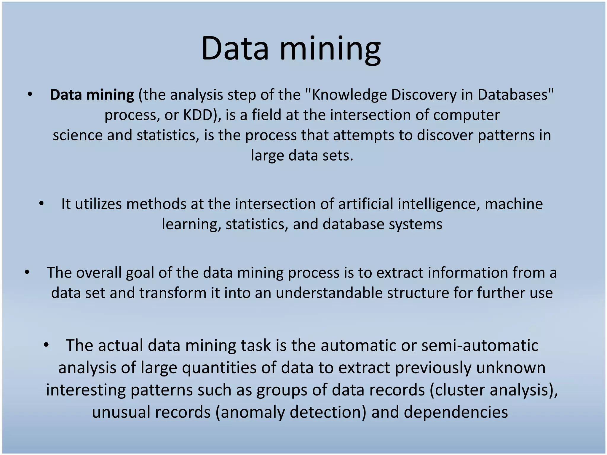 Data mining
• Data mining (the analysis step of the "Knowledge Discovery in Databases"
         process, or KDD), is a field at the intersection of computer
  science and statistics, is the process that attempts to discover patterns in
                                  large data sets.

  • It utilizes methods at the intersection of artificial intelligence, machine
                    learning, statistics, and database systems

• The overall goal of the data mining process is to extract information from a
   data set and transform it into an understandable structure for further use


  • The actual data mining task is the automatic or semi-automatic
    analysis of large quantities of data to extract previously unknown
  interesting patterns such as groups of data records (cluster analysis),
        unusual records (anomaly detection) and dependencies
 