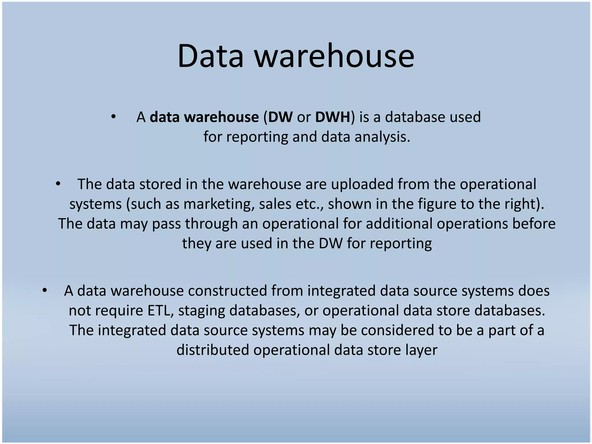 Data warehouse
          •   A data warehouse (DW or DWH) is a database used
                       for reporting and data analysis.

 • The data stored in the warehouse are uploaded from the operational
   systems (such as marketing, sales etc., shown in the figure to the right).
 The data may pass through an operational for additional operations before
                    they are used in the DW for reporting

• A data warehouse constructed from integrated data source systems does
  not require ETL, staging databases, or operational data store databases.
   The integrated data source systems may be considered to be a part of a
                   distributed operational data store layer
 