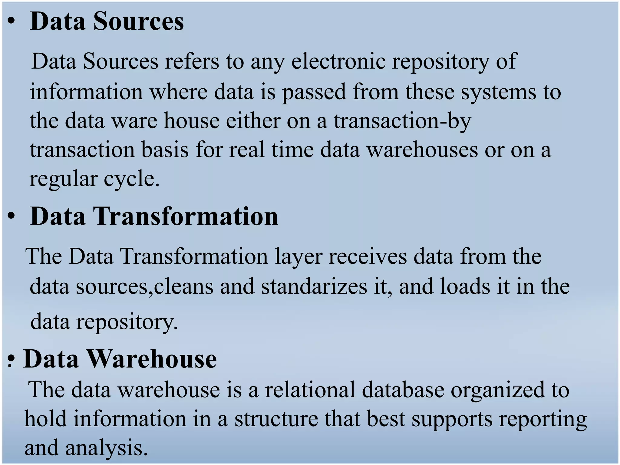 • Data Sources
 Data Sources refers to any electronic repository of
 information where data is passed from these systems to
 the data ware house either on a transaction-by
 transaction basis for real time data warehouses or on a
 regular cycle.
• Data Transformation
 The Data Transformation layer receives data from the
 data sources,cleans and standarizes it, and loads it in the
 data repository.
•
. Data Warehouse
 The data warehouse is a relational database organized to
 hold information in a structure that best supports reporting
 and analysis.
 
