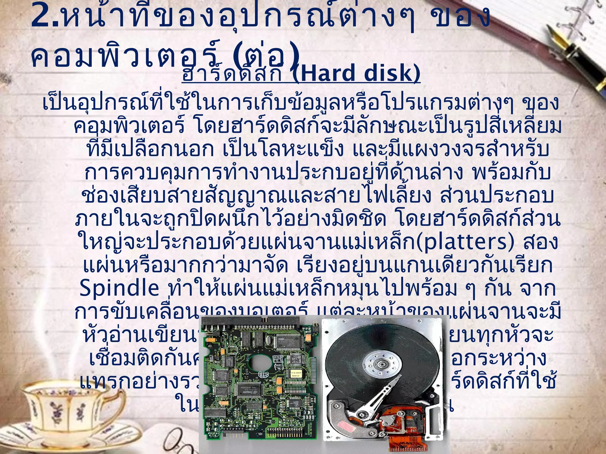 2.หน้า ทีข องอุป กรณ์ต ่า งๆ ของ
         ่
คอมพิว เตอร์ ด(ต่อ )
           ฮาร์ ดิส ก์ (Hard disk)
เป็นอุปกรณ์ที่ใช้ในการเก็บข้อมูลหรือโปรแกรมต่างๆ ของ
    คอมพิวเตอร์ โดยฮาร์ดดิสก์จะมีลักษณะเป็นรูปสี่เหลี่ยม
     ที่มีเปลือกนอก เป็นโลหะแข็ง และมีแผงวงจรสำาหรับ
     การควบคุมการทำางานประกบอยูที่ดานล่าง พร้อมกับ
                                       ่ ้
     ช่องเสียบสายสัญญาณและสายไฟเลี้ยง ส่วนประกอบ
    ภายในจะถูกปิดผนึกไว้อย่างมิดชิด โดยฮาร์ดดิสก์ส่วน
    ใหญ่จะประกอบด้วยแผ่นจานแม่เหล็ก(platters) สอง
     แผ่นหรือมากกว่ามาจัด เรียงอยูบนแกนเดียวกันเรียก
                                     ่
    Spindle ทำาให้แผ่นแม่เหล็กหมุนไปพร้อม ๆ กัน จาก
    การขับเคลื่อนของมอเตอร์ แต่ละหน้าของแผ่นจานจะมี
     หัวอ่านเขียนประจำาเฉพาะ โดยหัวอ่านเขียนทุกหัวจะ
     เชื่อมติดกันคล้ายหวีสามารถเคลื่อนเข้าออกระหว่าง
    แทรกอย่างรวดเร็ว ซึ่งอินเตอร์เฟสของฮาร์ดดิสก์ที่ใช้
                ในปัจจุบัน มีอยู่ 3 ชนิดด้วยกัน
 
