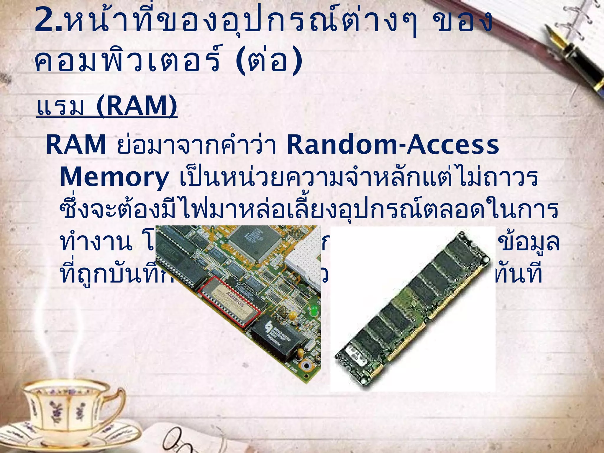 2.หน้า ทีข องอุป กรณ์ต ่า งๆ ของ
         ่
คอมพิว เตอร์ (ต่อ )
แรม (RAM)
RAM ย่อมาจากคำาว่า Random-Access
 Memory เป็นหน่วยความจำาหลักแต่ไม่ถาวร
 ซึ่งจะต้องมีไฟมาหล่อเลี้ยงอุปกรณ์ตลอดในการ
 ทำางาน โดยถ้าเกิดไฟฟ้ากระพริบหรือดับ ข้อมูล
 ที่ถูกบันทึกไว้ในหน่วยความจำาจะหายไปทันที
 