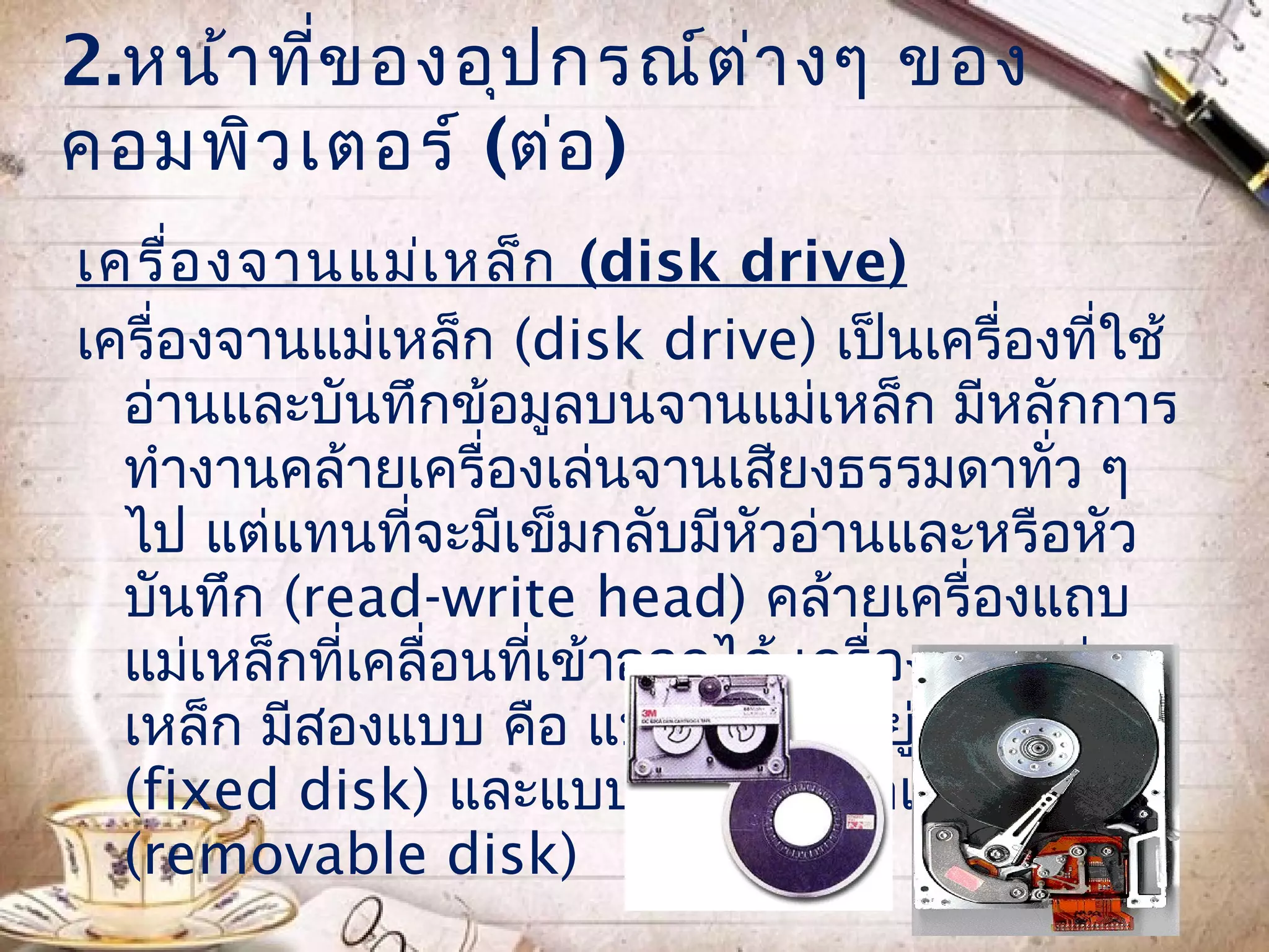 2.หน้า ทีข องอุป กรณ์ต ่า งๆ ของ
         ่
คอมพิว เตอร์ (ต่อ )
เครื่อ งจานแม่เ หล็ก (disk drive)
เครื่องจานแม่เหล็ก (disk drive) เป็นเครื่องที่ใช้
  อ่านและบันทึกข้อมูลบนจานแม่เหล็ก มีหลักการ
  ทำางานคล้ายเครื่องเล่นจานเสียงธรรมดาทั่ว ๆ
  ไป แต่แทนที่จะมีเข็มกลับมีหัวอ่านและหรือหัว
  บันทึก (read-write head) คล้ายเครื่องแถบ
  แม่เหล็กที่เคลื่อนที่เข้าออกได้ เครื่องจานแม่
  เหล็ก มีสองแบบ คือ แบบจานติดอยู่กับเครื่อง
  (fixed disk) และแบบยกจานออกเปลี่ยนได้
  (removable disk)
 