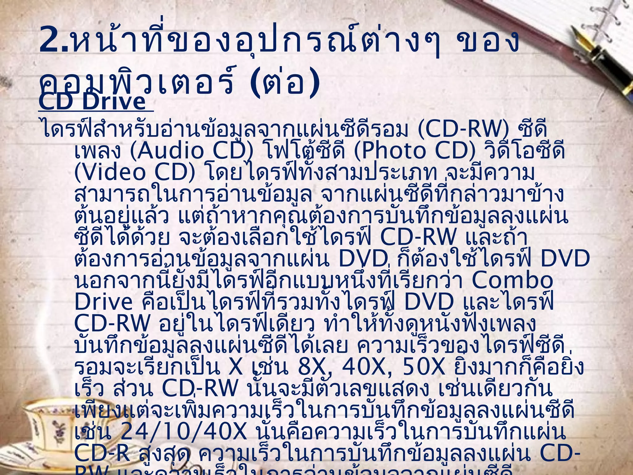 2.หน้า ที่ข องอุป กรณ์ต ่า งๆ ของ
คอมพิว เตอร์ (ต่อ )
CD Drive
ไดรฟ์สำาหรับอ่านข้อมูลจากแผ่นซีดีรอม (CD-RW) ซีดี
   เพลง (Audio CD) โฟโต้ซีดี (Photo CD) วิดีโอซีดี
   (Video CD) โดยไดรฟ์ทั้งสามประเภท จะมีความ
   สามารถในการอ่านข้อมูล จากแผ่นซีดีที่กล่าวมาข้าง
   ต้นอยูแล้ว แต่ถ้าหากคุณต้องการบันทึกข้อมูลลงแผ่น
          ่
   ซีดีได้ด้วย จะต้องเลือกใช้ไดรฟ์ CD-RW และถ้า
   ต้องการอ่านข้อมูลจากแผ่น DVD ก็ต้องใช้ไดรฟ์ DVD
   นอกจากนี้ยงมีไดรฟ์อกแบบหนึ่งที่เรียกว่า Combo
                ั        ี
   Drive คือเป็นไดรฟ์ที่รวมทั้งไดรฟ์ DVD และไดรฟ์
   CD-RW อยูในไดรฟ์เดียว ทำาให้ทั้งดูหนังฟังเพลง
                  ่
   บันทึกข้อมูลลงแผ่นซีดีได้เลย ความเร็วของไดรฟ์ซดี
                                                  ี
   รอมจะเรียกเป็น X เช่น 8X, 40X, 50X ยิงมากก็คือยิ่ง
                                          ่
   เร็ว ส่วน CD-RW นั้นจะมีตัวเลขแสดง เช่นเดียวกัน
   เพียงแต่จะเพิมความเร็วในการบันทึกข้อมูลลงแผ่นซีดี
                    ่
   เช่น 24/10/40X นั่นคือความเร็วในการบันทึกแผ่น
   CD-R สูงสุด ความเร็วในการบันทึกข้อมูลลงแผ่น CD-
 