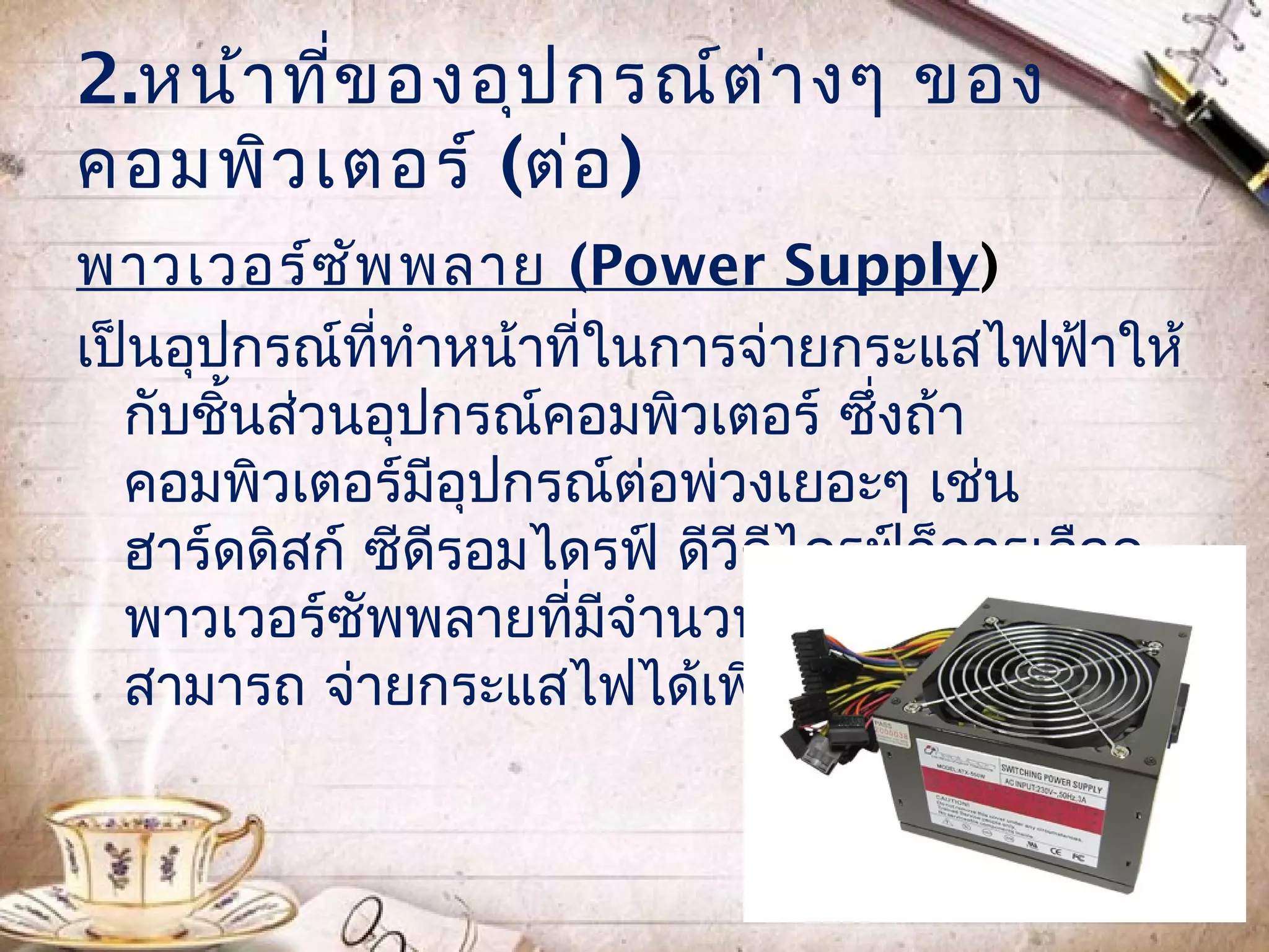 2.หน้า ที่ข องอุป กรณ์ต ่า งๆ ของ
คอมพิว เตอร์ (ต่อ )
พาวเวอร์ซ ัพ พลาย (Power Supply)
เป็นอุปกรณ์ที่ทำาหน้าที่ในการจ่ายกระแสไฟฟ้าให้
  กับชินส่วนอุปกรณ์คอมพิวเตอร์ ซึ่งถ้า
       ้
  คอมพิวเตอร์มีอุปกรณ์ต่อพ่วงเยอะๆ เช่น
  ฮาร์ดดิสก์ ซีดีรอมไดรฟ์ ดีวีดีไดรฟ์ก็ควรเลือก
  พาวเวอร์ซัพพลายที่มีจำานวนวัตต์สูง เพื่อให้
  สามารถ จ่ายกระแสไฟได้เพียงพอ
 