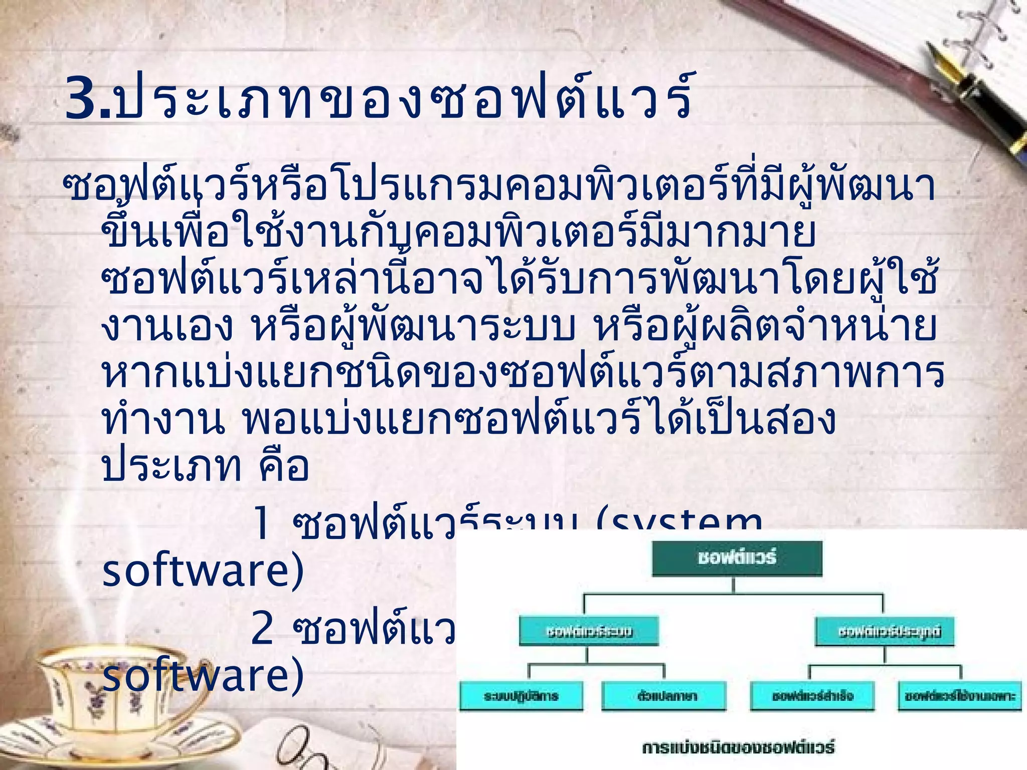 3.ประเภทของซอฟต์แ วร์
ซอฟต์แวร์หรือโปรแกรมคอมพิวเตอร์ที่มีผู้พัฒนา
 ขึ้นเพื่อใช้งานกับคอมพิวเตอร์มีมากมาย
 ซอฟต์แวร์เหล่านี้อาจได้รับการพัฒนาโดยผูใช้
                                          ้
 งานเอง หรือผูพัฒนาระบบ หรือผู้ผลิตจำาหน่าย
                ้
 หากแบ่งแยกชนิดของซอฟต์แวร์ตามสภาพการ
 ทำางาน พอแบ่งแยกซอฟต์แวร์ได้เป็นสอง
 ประเภท คือ
           1 ซอฟต์แวร์ระบบ (system
 software)
           2 ซอฟต์แวร์ประยุกต์ (application
 software)
 