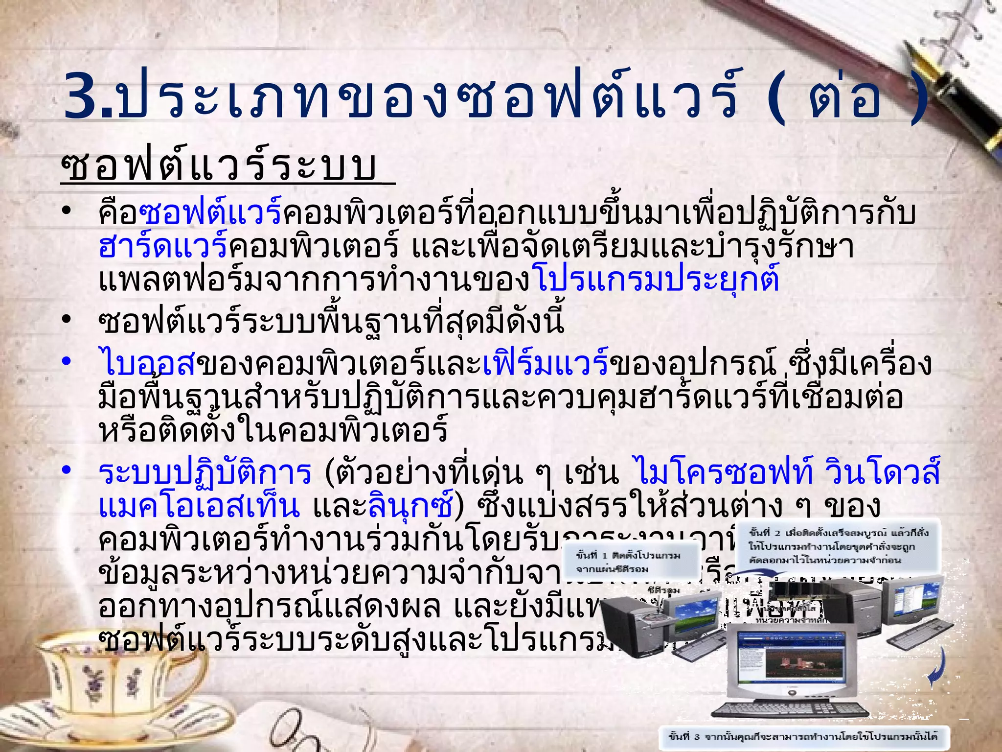 3.ประเภทของซอฟต์แ วร์ ( ต่อ )
ซอฟต์แ วร์ร ะบบ
• คือซอฟต์แวร์คอมพิวเตอร์ที่ออกแบบขึ้นมาเพื่อปฏิบัติการกับ
  ฮาร์ดแวร์คอมพิวเตอร์ และเพื่อจัดเตรียมและบำารุงรักษา
  แพลตฟอร์มจากการทำางานของโปรแกรมประยุกต์
• ซอฟต์แวร์ระบบพื้นฐานที่สดมีดงนี้
                           ุ    ั
• ไบออสของคอมพิวเตอร์และเฟิร์มแวร์ของอุปกรณ์ ซึ่งมีเครื่อง
  มือพื้นฐานสำาหรับปฏิบติการและควบคุมฮาร์ดแวร์ที่เชื่อมต่อ
                       ั
  หรือติดตั้งในคอมพิวเตอร์
• ระบบปฏิบติการ (ตัวอย่างที่เด่น ๆ เช่น ไมโครซอฟท์ วินโดวส์
             ั
  แมคโอเอสเท็น และลินกซ์) ซึ่งแบ่งสรรให้สวนต่าง ๆ ของ
                         ุ                 ่
  คอมพิวเตอร์ทำางานร่วมกันโดยรับภาระงานอาทิ การส่งผ่าน
  ข้อมูลระหว่างหน่วยความจำากับจานบันทึก หรือการส่งข้อมูล
  ออกทางอุปกรณ์แสดงผล และยังมีแพลตฟอร์มเพื่อทำางาน
  ซอฟต์แวร์ระบบระดับสูงและโปรแกรมประยุกต์ดวย   ้
 