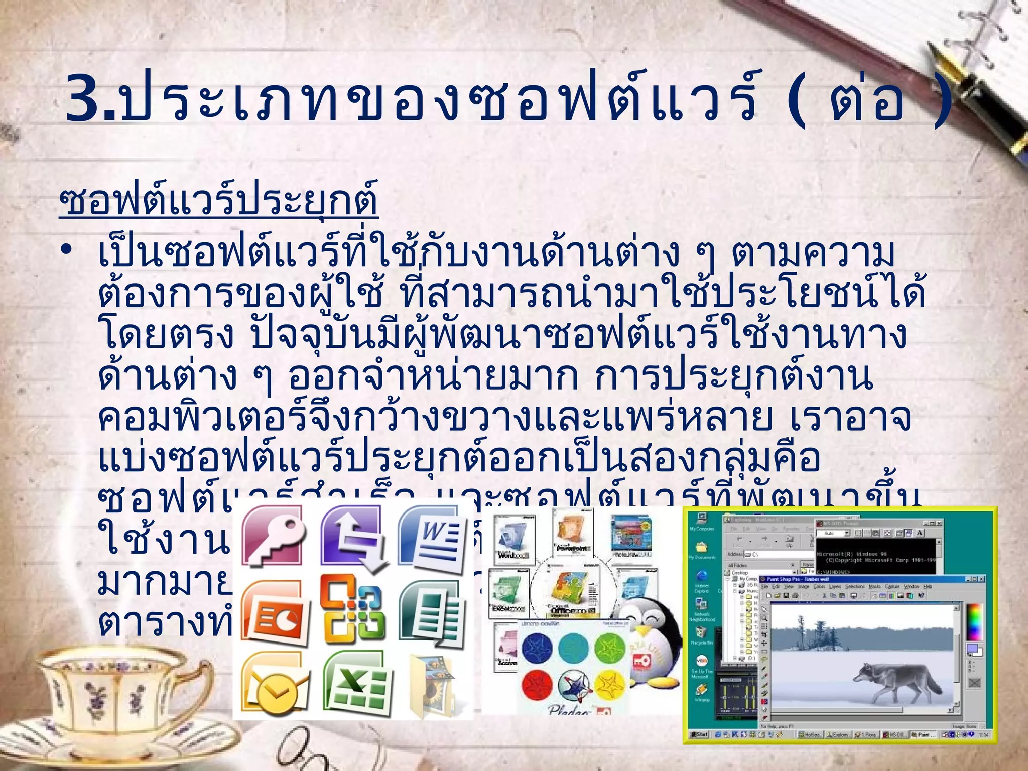 3.ประเภทของซอฟต์แ วร์ ( ต่อ )
ซอฟต์แวร์ประยุกต์
• เป็นซอฟต์แวร์ที่ใช้กับงานด้านต่าง ๆ ตามความ
  ต้องการของผู้ใช้ ทีสามารถนำามาใช้ประโยชน์ได้
                      ่
  โดยตรง ปัจจุบันมีผู้พัฒนาซอฟต์แวร์ใช้งานทาง
  ด้านต่าง ๆ ออกจำาหน่ายมาก การประยุกต์งาน
  คอมพิวเตอร์จึงกว้างขวางและแพร่หลาย เราอาจ
  แบ่งซอฟต์แวร์ประยุกต์ออกเป็นสองกลุมคือ ่
  ซอฟต์แ วร์ส ำา เร็จ และซอฟต์แ วร์ท พ ัฒ นาขึ้น
                                      ี่
  ใช้ง านเฉพาะ ซอฟต์แวร์สำาเร็จในปัจจุบันมี
  มากมาย เช่น ซอฟต์แวร์ประมวลคำา ซอฟต์แวร์
  ตารางทำางาน ฯลฯ
 