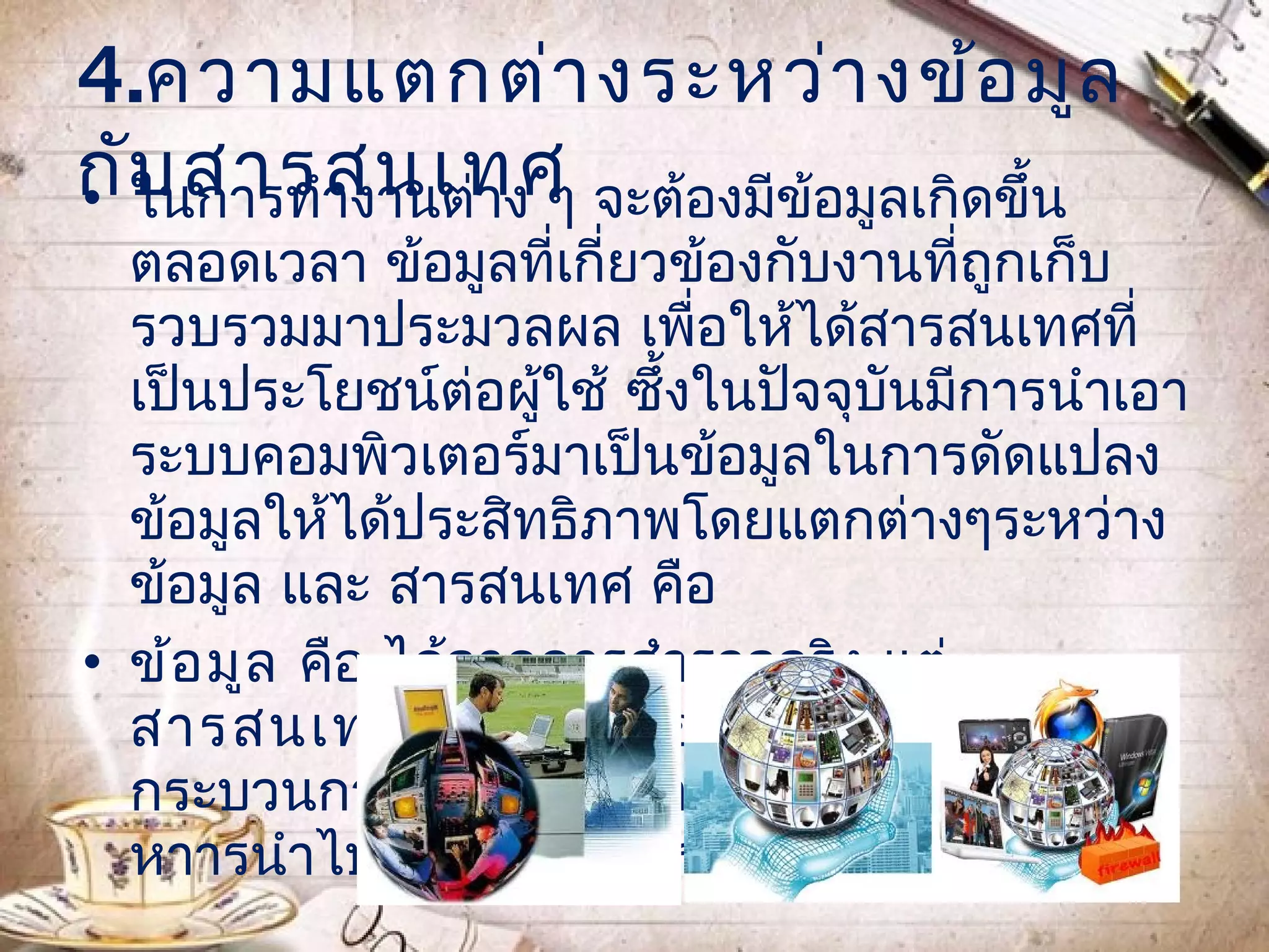 4.ความแตกต่า งระหว่า งข้อ มูล
กับ สารสนเทศ จะต้องมีข้อมูลเกิดขึ้น
• ในการทำางานต่าง ๆ
  ตลอดเวลา ข้อมูลที่เกี่ยวข้องกับงานที่ถูกเก็บ
  รวบรวมมาประมวลผล เพื่อให้ได้สารสนเทศที่
  เป็นประโยชน์ต่อผู้ใช้ ซึ้งในปัจจุบันมีการนำาเอา
  ระบบคอมพิวเตอร์มาเป็นข้อมูลในการดัดแปลง
  ข้อมูลให้ได้ประสิทธิภาพโดยแตกต่างๆระหว่าง
  ข้อมูล และ สารสนเทศ คือ
• ข้อ มูล คือ ได้จากการสำารวจจริง แต่
  สารสนเทศ คือ ได้จากข้อมูลไม่ผ่าน
  กระบวนการหนึ่งก่อน สารสนเทศเป็นสิ่งที่ผู้บริ
  หาารนำาไปใช้ชวยในการตัดสินใจ
                  ่
 