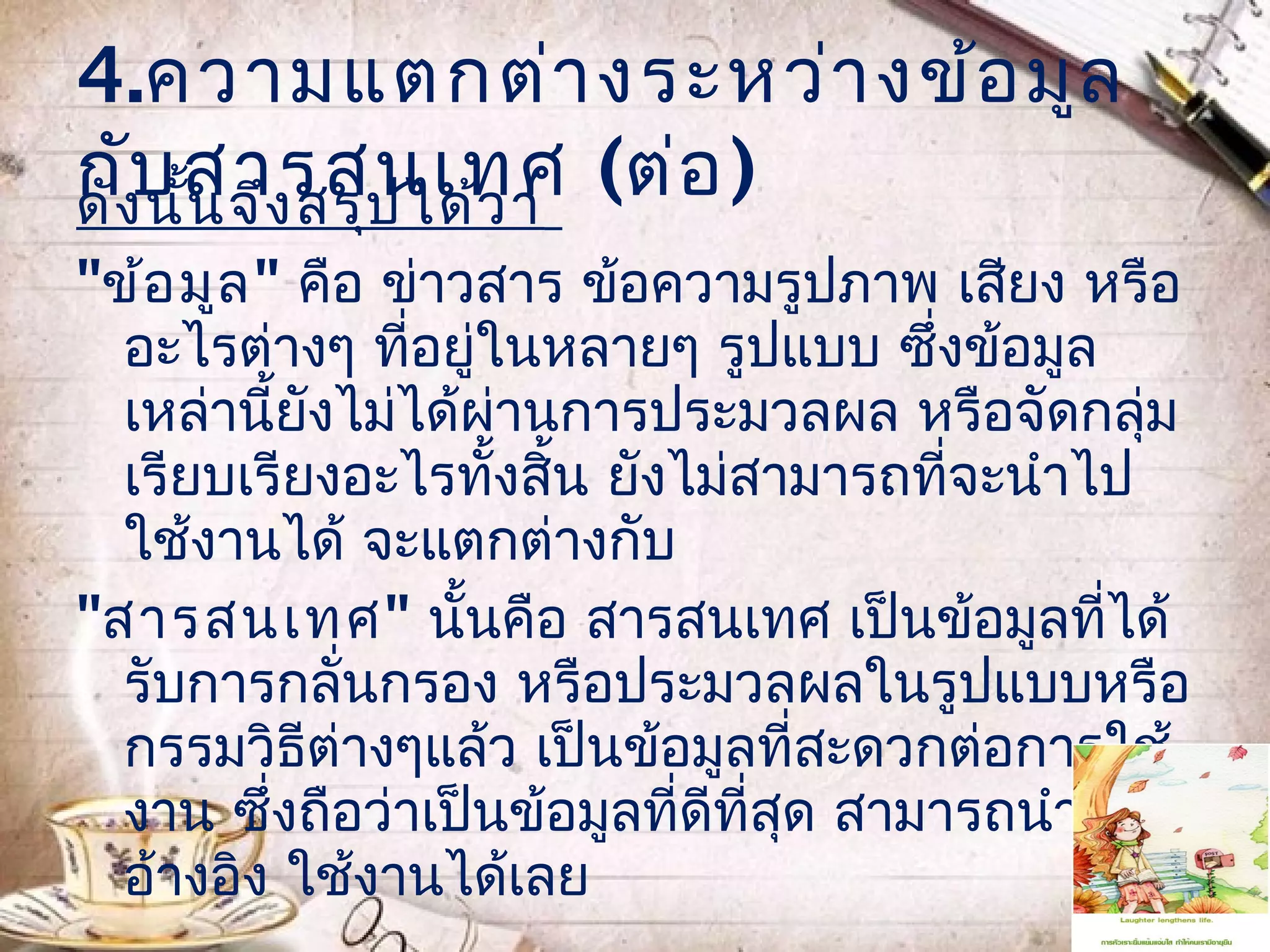 4.ความแตกต่า งระหว่า งข้อ มูล
กังบ สารสนเทศ (ต่อ )
ดั นัน จึง สรุป ได้ว ่า
     ้
"ข้อ มูล " คือ ข่าวสาร ข้อความรูปภาพ เสียง หรือ
  อะไรต่างๆ ที่อยู่ในหลายๆ รูปแบบ ซึ่งข้อมูล
  เหล่านี้ยังไม่ได้ผานการประมวลผล หรือจัดกลุ่ม
                    ่
  เรียบเรียงอะไรทั้งสิ้น ยังไม่สามารถที่จะนำาไป
  ใช้งานได้ จะแตกต่างกับ
"สารสนเทศ" นั้นคือ สารสนเทศ เป็นข้อมูลที่ได้
  รับการกลั่นกรอง หรือประมวลผลในรูปแบบหรือ
  กรรมวิธีต่างๆแล้ว เป็นข้อมูลที่สะดวกต่อการใช้
  งาน ซึ่งถือว่าเป็นข้อมูลที่ดีที่สุด สามารถนำามา
  อ้างอิง ใช้งานได้เลย
 