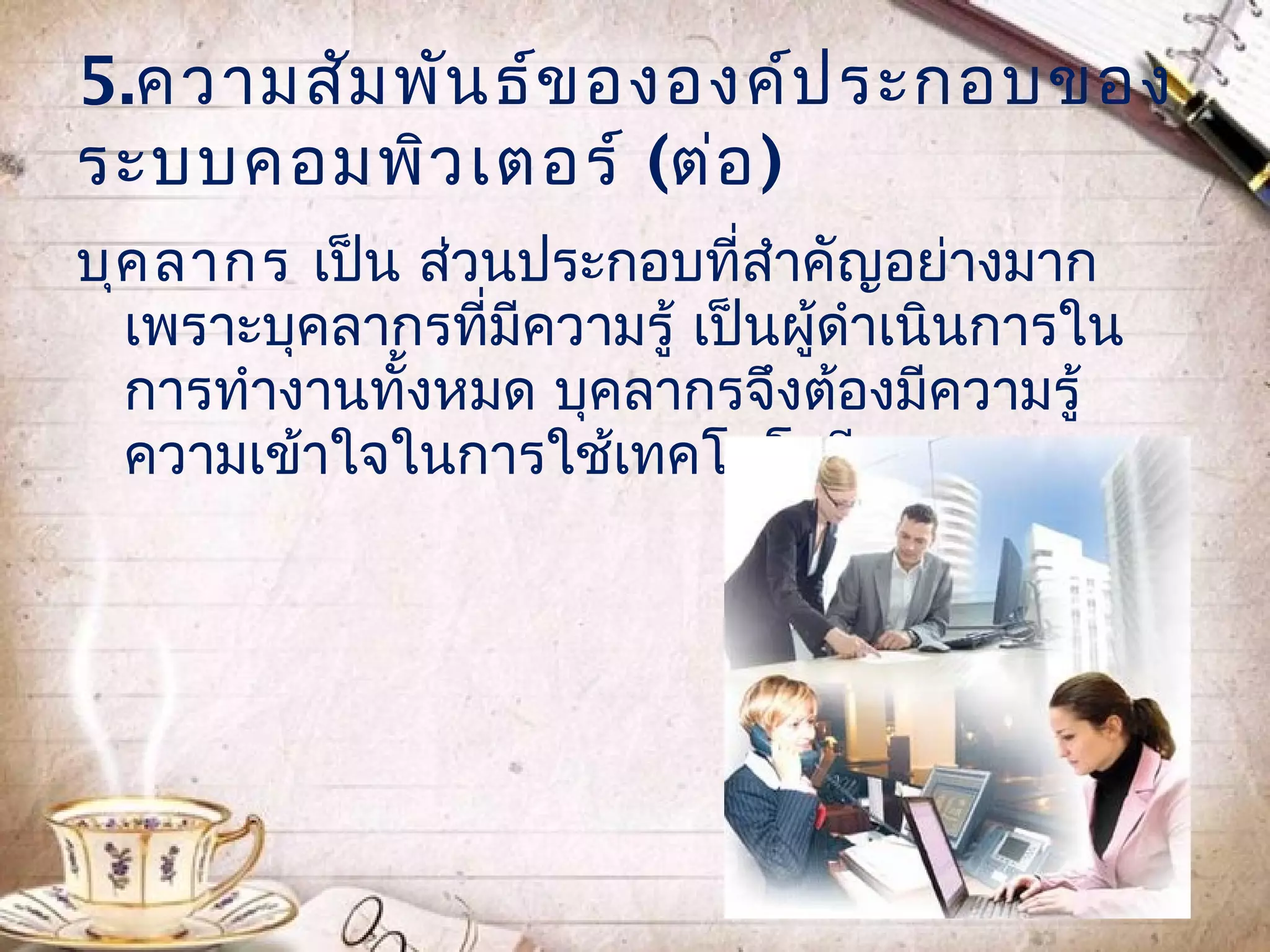 5.ความสัม พัน ธ์ข ององค์ป ระกอบของ
ระบบคอมพิว เตอร์ (ต่อ )
บุค ลากร เป็น ส่วนประกอบที่สำาคัญอย่างมาก
  เพราะบุคลากรที่มีความรู้ เป็นผู้ดำาเนินการใน
  การทำางานทั้งหมด บุคลากรจึงต้องมีความรู้
  ความเข้าใจในการใช้เทคโนโลยีสารสนเทศ
 