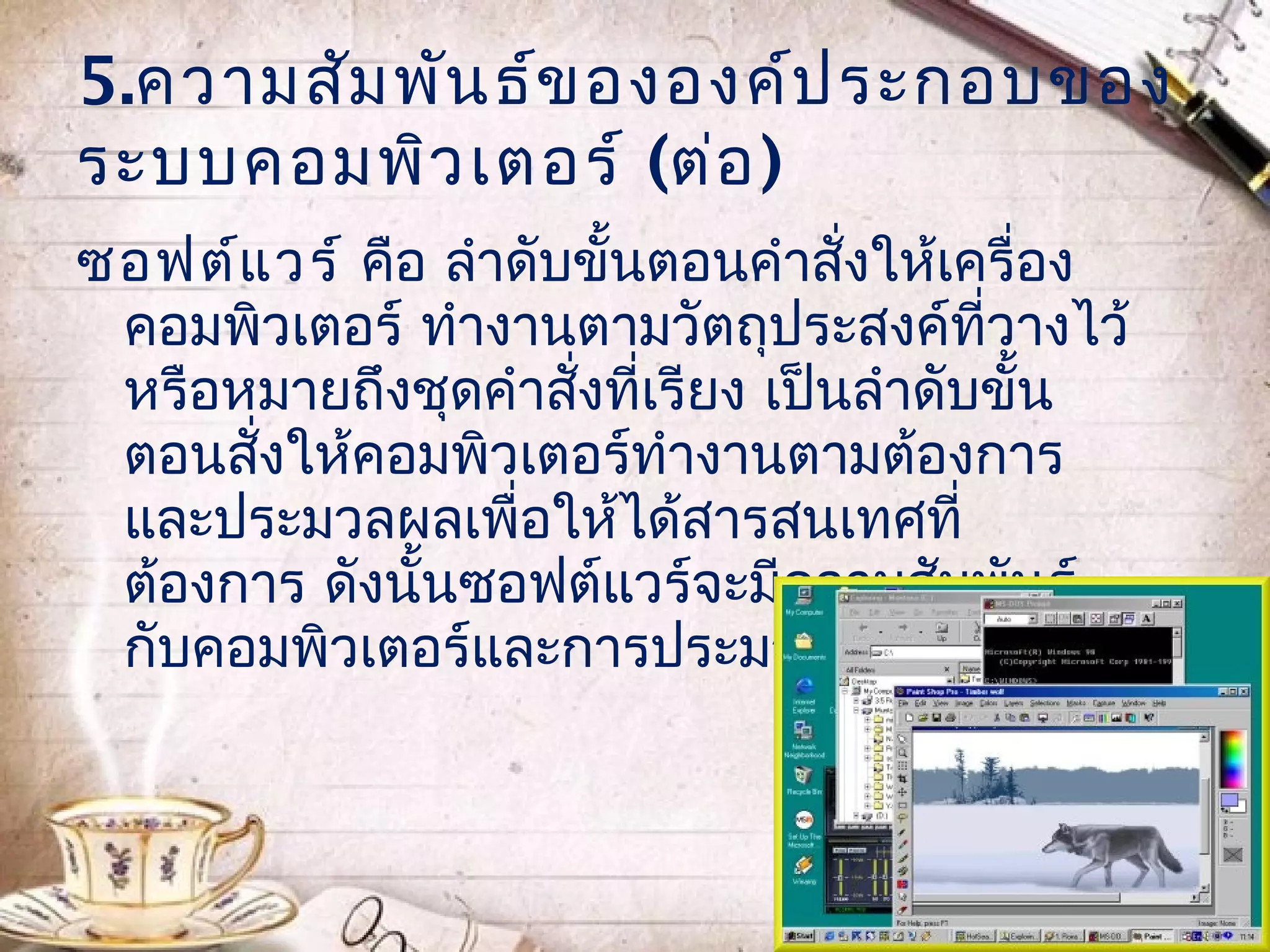 5.ความสัม พัน ธ์ข ององค์ป ระกอบของ
ระบบคอมพิว เตอร์ (ต่อ )
ซอฟต์แ วร์ คือ ลำาดับขั้นตอนคำาสั่งให้เครื่อง
 คอมพิวเตอร์ ทำางานตามวัตถุประสงค์ที่วางไว้
 หรือหมายถึงชุดคำาสังที่เรียง เป็นลำาดับขั้น
                     ่
 ตอนสังให้คอมพิวเตอร์ทำางานตามต้องการ
      ่
 และประมวลผลเพื่อให้ได้สารสนเทศที่
 ต้องการ ดังนั้นซอฟต์แวร์จะมีความสัมพันธ์
 กับคอมพิวเตอร์และการประมวลผลข้อมูล
 