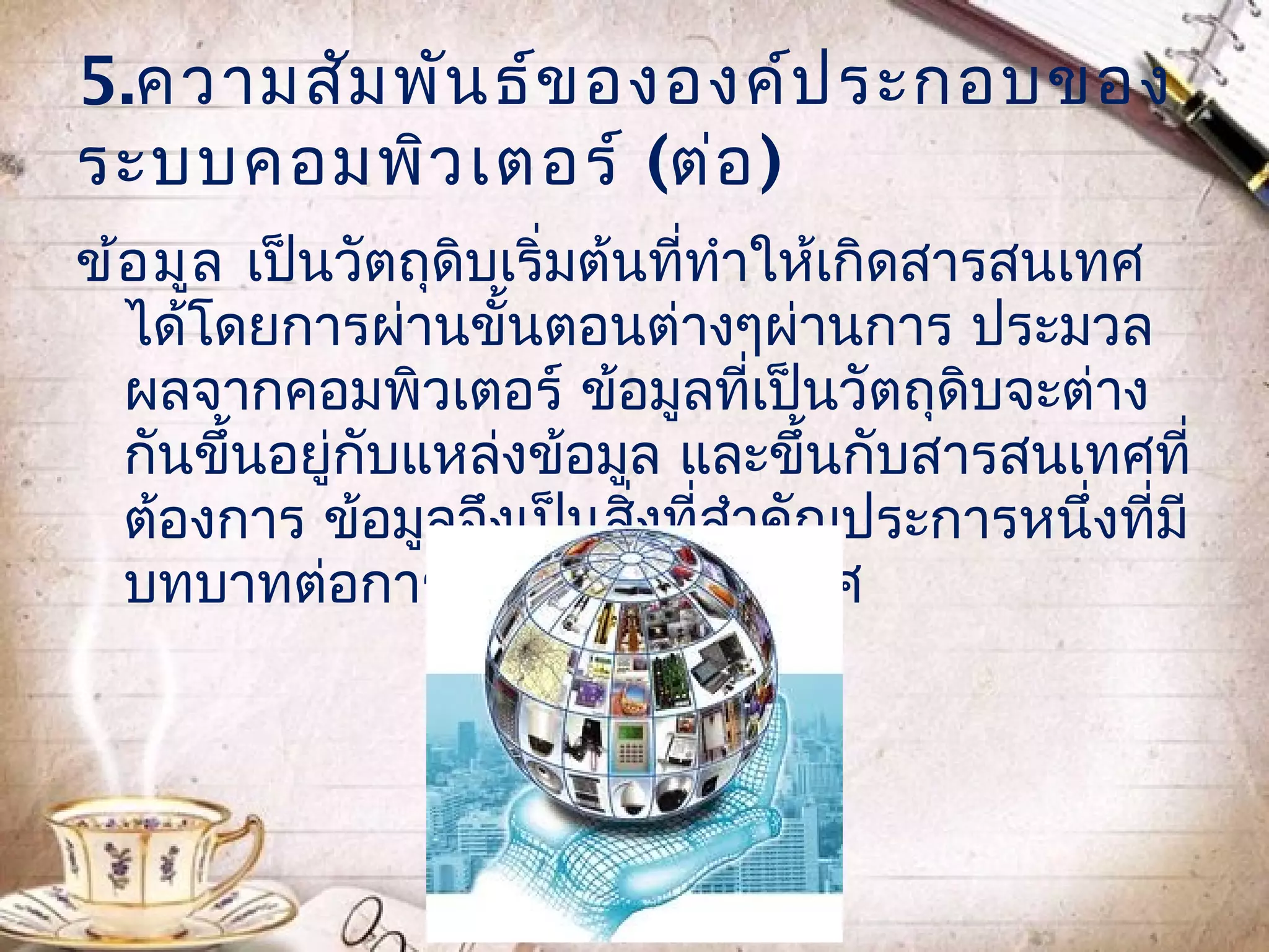 5.ความสัม พัน ธ์ข ององค์ป ระกอบของ
ระบบคอมพิว เตอร์ (ต่อ )
ข้อ มูล เป็นวัตถุดิบเริ่มต้นที่ทำาให้เกิดสารสนเทศ
  ได้โดยการผ่านขั้นตอนต่างๆผ่านการ ประมวล
  ผลจากคอมพิวเตอร์ ข้อมูลที่เป็นวัตถุดิบจะต่าง
  กันขึ้นอยู่กับแหล่งข้อมูล และขึ้นกับสารสนเทศที่
  ต้องการ ข้อมูลจึงเป็นสิ่งที่สำาคัญประการหนึ่งที่มี
  บทบาทต่อการให้เกิด สารสนเทศ
 