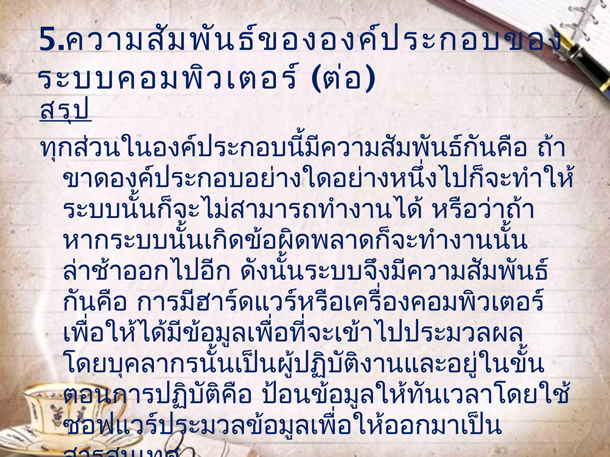 5.ความสัม พัน ธ์ข ององค์ป ระกอบของ
ระบบคอมพิว เตอร์ (ต่อ )
สรุป
ทุกส่วนในองค์ประกอบนีมีความสัมพันธ์กันคือ ถ้า
                              ้
  ขาดองค์ประกอบอย่างใดอย่างหนึ่งไปก็จะทำาให้
  ระบบนั้นก็จะไม่สามารถทำางานได้ หรือว่าถ้า
  หากระบบนันเกิดข้อผิดพลาดก็จะทำางานนั้น
               ้
  ล่าช้าออกไปอีก ดังนันระบบจึงมีความสัมพันธ์
                          ้
  กันคือ การมีฮาร์ดแวร์หรือเครื่องคอมพิวเตอร์
  เพื่อให้ได้มีข้อมูลเพื่อที่จะเข้าไปประมวลผล
  โดยบุคลากรนั้นเป็นผูปฏิบติงานและอยู่ในขั้น
                            ้   ั
  ตอนการปฏิบัติคือ ป้อนข้อมูลให้ทันเวลาโดยใช้
  ซอฟแวร์ประมวลข้อมูลเพื่อให้ออกมาเป็น
 