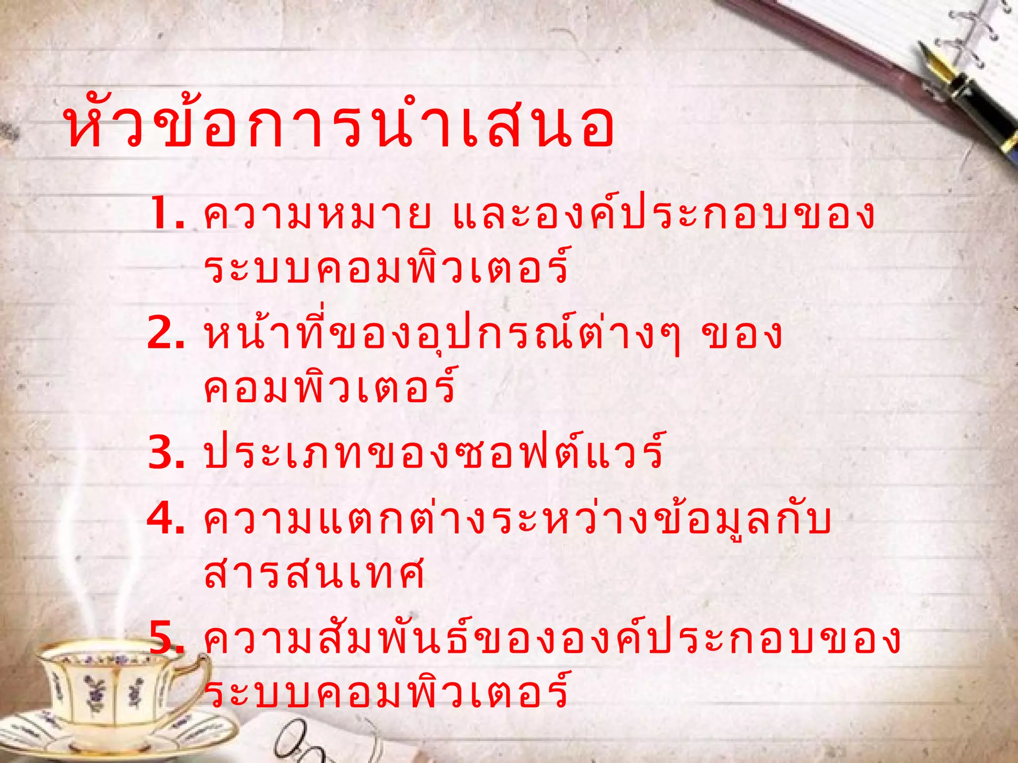 หัว ข้อ กำรนำำ เสนอ
  1. ควำมหมำย และองค์ป ระกอบของ
     ระบบคอมพิว เตอร์
  2. หน้ำ ที่ข องอุป กรณ์ต ่ำ งๆ ของ
     คอมพิว เตอร์
  3. ประเภทของซอฟต์แ วร์
  4. ควำมแตกต่ำ งระหว่ำ งข้อ มูล กับ
     สำรสนเทศ
  5. ควำมสัม พัน ธ์ข ององค์ป ระกอบของ
     ระบบคอมพิว เตอร์
 