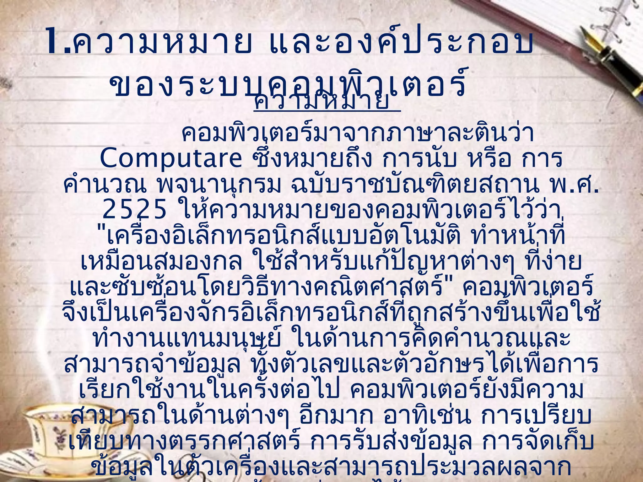 1.ควำมหมำย และองค์ป ระกอบ
    ของระบบคอมพิว เตอร์
          ควำมหมำย
              คอมพิวเตอร์มำจำกภำษำละตินว่ำ
     Computare ซึ่งหมำยถึง กำรนับ หรือ กำร
 คำำนวณ พจนำนุกรม ฉบับรำชบัณฑิตยสถำน พ.ศ.
      2525 ให้ควำมหมำยของคอมพิวเตอร์ไว้ว่ำ
     "เครื่องอิเล็กทรอนิกส์แบบอัตโนมัติ ทำำหน้ำที่
   เหมือนสมองกล ใช้สำำหรับแก้ปัญหำต่ำงๆ ที่ง่ำย
  และซับซ้อนโดยวิธีทำงคณิตศำสตร์" คอมพิวเตอร์
 จึงเป็นเครื่องจักรอิเล็กทรอนิกส์ที่ถกสร้ำงขึ้นเพื่อใช้
                                     ู
    ทำำงำนแทนมนุษย์ ในด้ำนกำรคิดคำำนวณและ
 สำมำรถจำำข้อมูล ทังตัวเลขและตัวอักษรได้เพื่อกำร
                      ้
   เรียกใช้งำนในครั้งต่อไป คอมพิวเตอร์ยังมีควำม
  สำมำรถในด้ำนต่ำงๆ อีกมำก อำทิเช่น กำรเปรียบ
 เทียบทำงตรรกศำสตร์ กำรรับส่งข้อมูล กำรจัดเก็บ
    ข้อมูลในตัวเครื่องและสำมำรถประมวลผลจำก
 