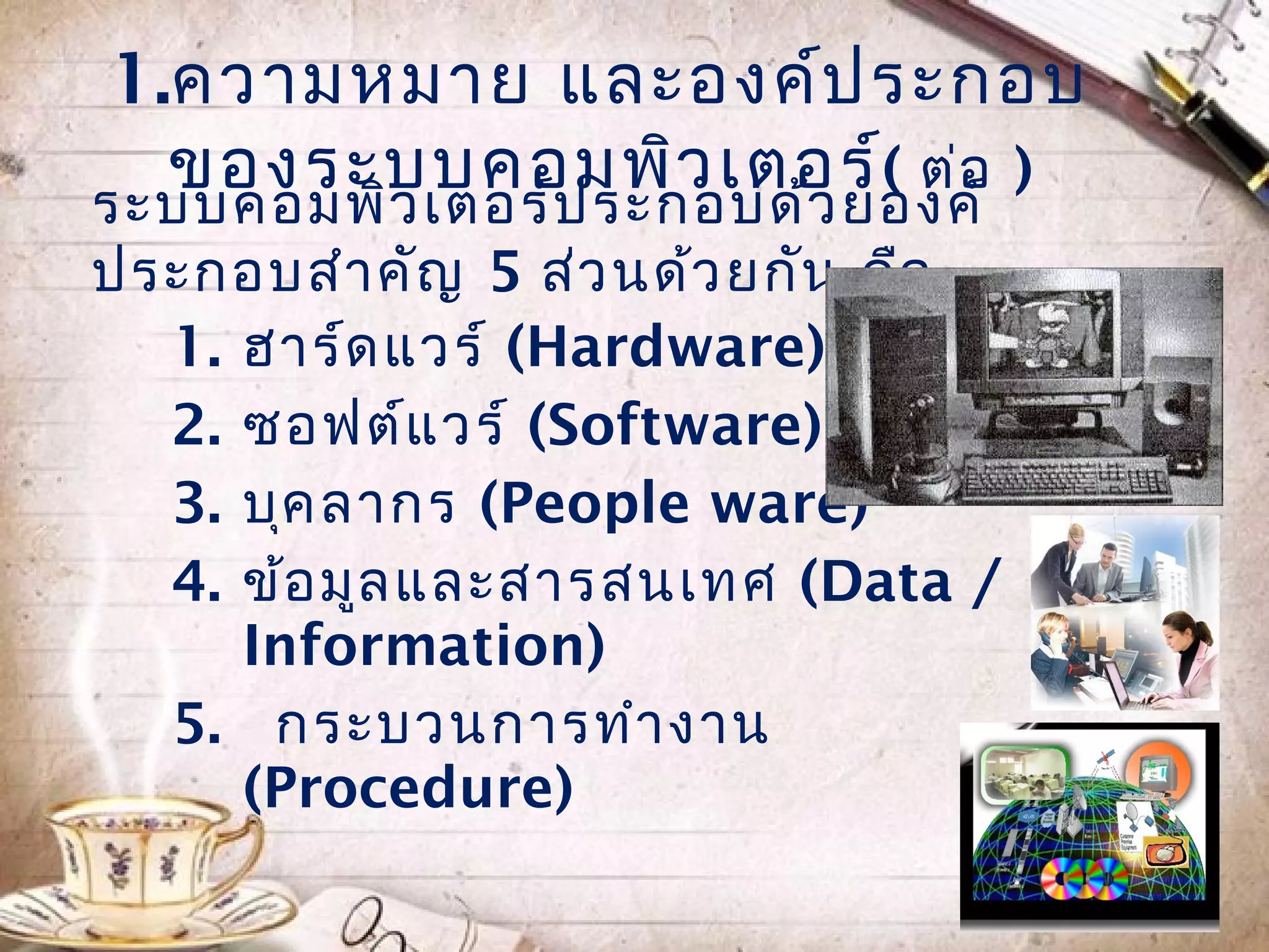 1.ควำมหมำย และองค์ป ระกอบ
  ของระบบคอมพิว เตอร์( ต่อ )
ระบบคอมพิว เตอร์ป ระกอบด้ว ยองค์
ประกอบสำำ คัญ 5 ส่ว นด้ว ยกัน คือ
  1. ฮำร์ด แวร์ (Hardware)
  2. ซอฟต์แ วร์ (Software)
  3. บุค ลำกร (People ware)
  4. ข้อ มูล และสำรสนเทศ (Data /
     Information)
  5. กระบวนกำรทำำ งำน
     (Procedure)
 