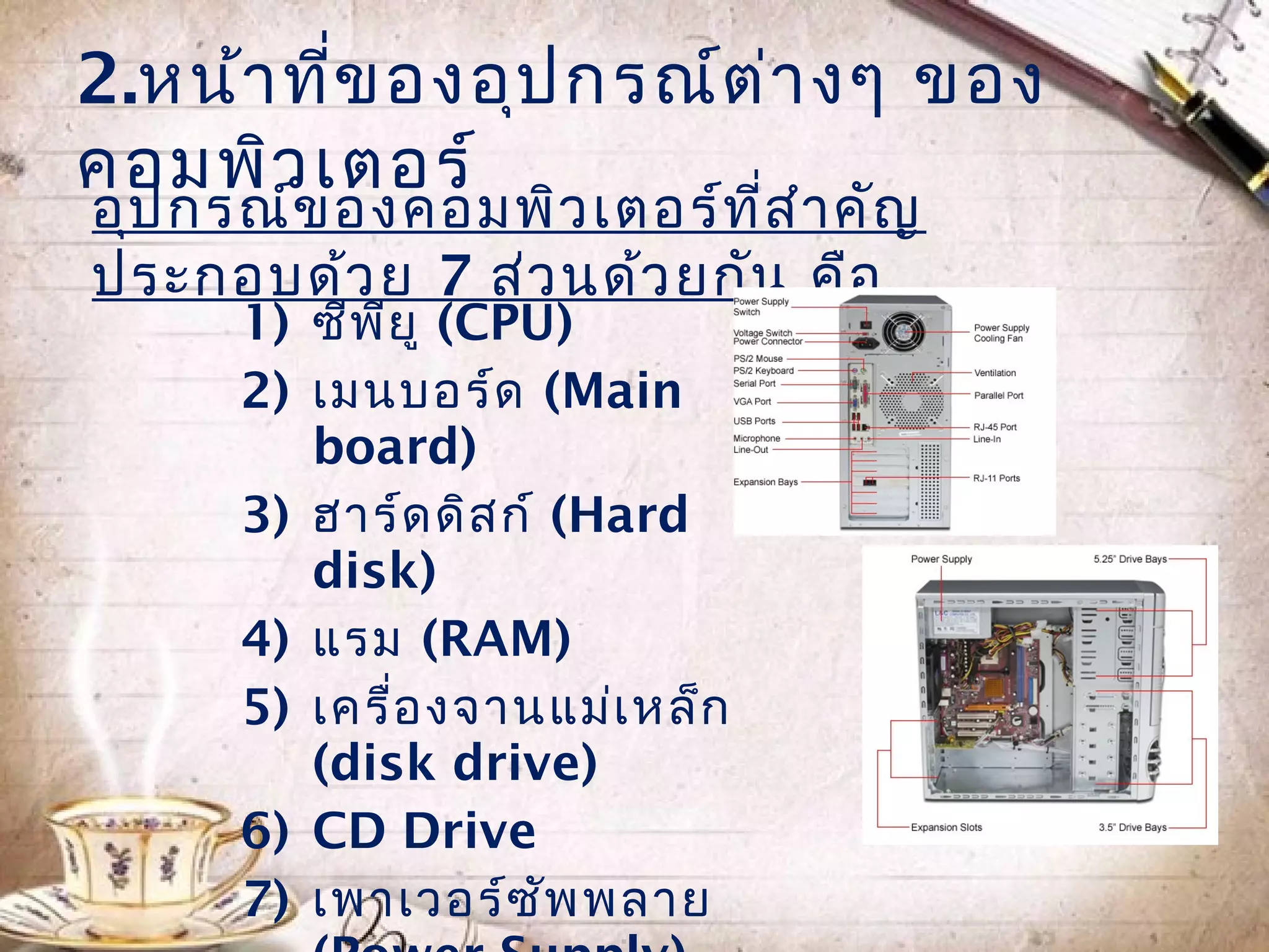 2.หน้ำ ที่ข องอุป กรณ์ต ่ำ งๆ ของ
คอมพิว เตอร์
อุป กรณ์ข องคอมพิว เตอร์ท ี่ส ำำ คัญ
ประกอบด้ว ย 7 ส่ว นด้ว ยกัน คือ
      1) ซีพ ย ู (CPU)
             ี
      2) เมนบอร์ด (Main
         board)
      3) ฮำร์ด ดิส ก์ (Hard
         disk)
      4) แรม (RAM)
      5) เครื่อ งจำนแม่เ หล็ก
         (disk drive)
      6) CD Drive
      7) เพำเวอร์ซ พ พลำย
                      ั
 