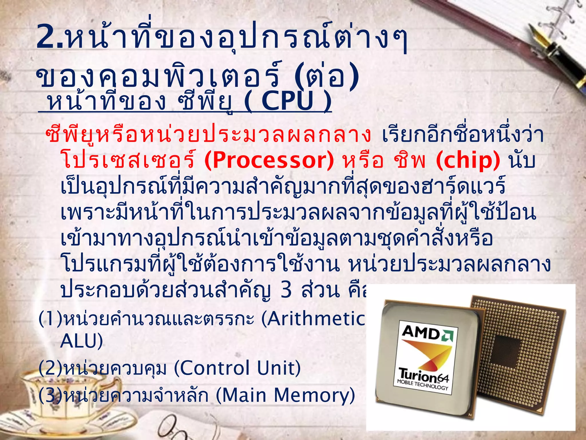 2.หน้า ที่ข องอุป กรณ์ต ่า งๆ
ของคอมพิว เตอร์ (ต่อ )
หน้า ที่ข อง ซีพ ีย ู ( CPU )
ซีพ ย ห รือ หน่ว ยประมวลผลกลาง เรียกอีกชื่อหนึงว่า
    ี ู                                         ่
 โปรเซสเซอร์ (Processor) หรือ ชิพ (chip) นับ
 เป็นอุปกรณ์ทมความสำาคัญมากทีสุดของฮาร์ดแวร์
                ี่ ี           ่
 เพราะมีหน้าทีในการประมวลผลจากข้อมูลที่ผู้ใช้ป้อน
                  ่
 เข้ามาทางอุปกรณ์นำาเข้าข้อมูลตามชุดคำาสั่งหรือ
 โปรแกรมทีผู้ใช้ต้องการใช้งาน หน่วยประมวลผลกลาง
             ่
 ประกอบด้วยส่วนสำาคัญ 3 ส่วน คือ
(1)หน่วยคำานวณและตรรกะ (Arithmetic & Logical Unit:
   ALU)
(2)หน่วยควบคุม (Control Unit)
(3)หน่วยความจำาหลัก (Main Memory)
 