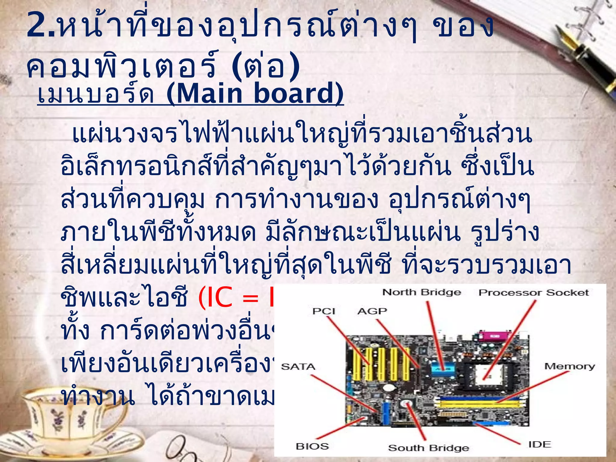 2.หน้า ที่ข องอุป กรณ์ต ่า งๆ ของ
คอมพิว เตอร์ (ต่อ )
เมนบอร์ด (Main board)
   แผ่นวงจรไฟฟ้าแผ่นใหญ่ที่รวมเอาชินส่วน ้
  อิเล็กทรอนิกส์ที่สำาคัญๆมาไว้ด้วยกัน ซึ่งเป็น
  ส่วนที่ควบคุม การทำางานของ อุปกรณ์ต่างๆ
  ภายในพีชีทั้งหมด มีลักษณะเป็นแผ่น รูปร่าง
  สี่เหลี่ยมแผ่นที่ใหญ่ที่สดในพีชี ที่จะรวบรวมเอา
                           ุ
  ชิพและไอชี (IC = Integrated Circuit) รวม
  ทั้ง การ์ดต่อพ่วงอื่นๆ เอาไว้ด้วยกันบนบอร์ด
  เพียงอันเดียวเครื่องพีชีทุกเครื่องไม่สามารถ
  ทำางาน ได้ถ้าขาดเมนบอร์ด
 