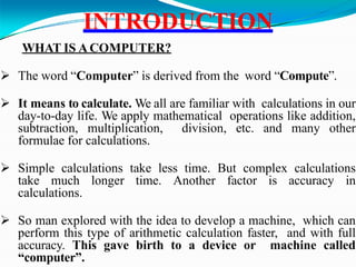 INTRODUCTION
WHAT IS ACOMPUTER?
 The word “Computer” is derived from the word “Compute”.
 It means to calculate. We all are familiar with calculations in our
day-to-day life. We apply mathematical operations like addition,
subtraction, multiplication, division, etc. and many other
formulae for calculations.
 Simple calculations take less time. But complex calculations
take much longer time. Another factor is accuracy in
calculations.
 So man explored with the idea to develop a machine, which can
perform this type of arithmetic calculation faster, and with full
accuracy. This gave birth to a device or machine called
“computer”.
 
