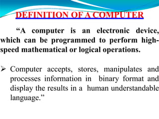 DEFINITION OF A COMPUTER
“A computer is an electronic device,
which can be programmed to perform high-
speed mathematical or logical operations.
 Computer accepts, stores, manipulates and
processes information in binary format and
display the results in a human understandable
language.”
 