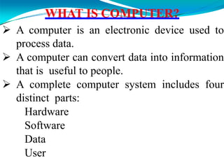 WHAT IS COMPUTER?
 A computer is an electronic device used to
process data.
 A computer can convert data into information
that is useful to people.
 A complete computer system includes four
distinct parts:
Hardware
Software
Data
User
 