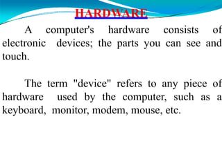 HARDWARE
A computer's hardware consists of
electronic devices; the parts you can see and
touch.
The term "device" refers to any piece of
hardware used by the computer, such as a
keyboard, monitor, modem, mouse, etc.
 