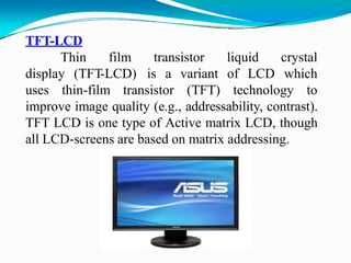 TFT-LCD
Thin film transistor
display (TFT-LCD) is a
liquid
of LCD
crystal
which
uses thin-film transistor
variant
(TFT) technology to
improve image quality (e.g., addressability, contrast).
TFT LCD is one type of Active matrix LCD, though
all LCD-screens are based on matrix addressing.
 