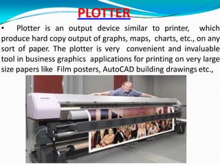 PLOTTER
• Plotter is an output device similar to printer, which
produce hard copy output of graphs, maps, charts, etc., on any
sort of paper. The plotter is very convenient and invaluable
tool in business graphics applications for printing on very large
size papers like Film posters, AutoCAD building drawings etc.,
GMK
 