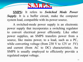 S.M.P.S.
66
SMPS: It refers to Switched Mode Power
Supply. It is a buffer circuit, make the computer
system load, compatible with its power source.
A switched-mode power supply is an electronic
power supply that incorporates a switching regulator
to convert electrical power efficiently. Like other
power supplies, an SMPS transfers power from a
source, like mains power, to a load, such as a PC,
while converting voltage (from 230 V to 12V or 5V)
and current (from AC to DC) characteristics. An
SMPS is usually employed to efficiently provide a
regulated output voltage.
 