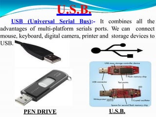 U.S.B.
USB (Universal Serial Bus):- It combines all the
advantages of multi-platform serials ports. We can connect
mouse, keyboard, digital camera, printer and storage devices to
USB.
PEN DRIVE U.S.B.
 