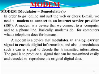 MODEM (Modulator – Demodulator):-
In order to go online and surf the web or check E-mail, we
need a modem to connect to an internet service provider
(ISP). A modem is a device that we connect to a computer
and to a phone line. Basically, modems do for computers
what a telephone does for humans.
A modem is a device that modulates an analog carrier
signal to encode digital information, and also demodulates
such a carrier signal to decode the transmitted information.
The goal is to produce a signal that can be transmitted easily
and decoded to reproduce the original digital data.
MODEM
70
 