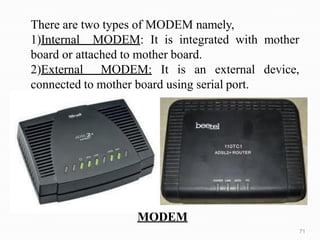 MODEM
There are two types of MODEM namely,
1)Internal MODEM: It is integrated with mother
board or attached to mother board.
2)External MODEM: It is an external device,
connected to mother board using serial port.
71
 