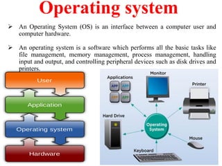 Operating system
 An Operating System (OS) is an interface between a computer user and
computer hardware.
 An operating system is a software which performs all the basic tasks like
file management, memory management, process management, handling
input and output, and controlling peripheral devices such as disk drives and
printers.
 