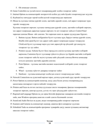 5. Ok командыг сонгоно.
    10. Game Controllers нь тусгай нэмэлт төхөөрөмжүүдийг холбох тохиргоог хийнэ
    11. Internet Options нь компьютерийг интернэттэй холбох үед хийх бүхийл тохиргоонуудыг агуулна
    12. Keyboard нь товчлуурт гартай холбогдолтой тохиргоонуудыг өөрчилнө
    13. Mouse нь хулганы товчны үүргийг солих, заагчийн дүрсийг солих, хоё даралт хоорондыг хурд
       зэргийг тохируулна
       Хулганы тохиргоог өөрчлөх: хулганы товчнуудын үүргийг солих, заагчийн хэлбэрийг өөрчлөх,
       хос даралт хоорондын даралтын хурдыг өөрчлөх гэх мэт тохиргоог хийхдээ Control Panel
       харилцах цонхны Mouse –ийг сонгоно. Энэ харилцах цонх нь дараах хуудсуудаас бүрдэнэ.
          1. Buttons хуудас: Button configuration бүлэгт хулганы зүүн, баруун товчны үүргийг солих,
             Double click speed бүлэгт хос даралт хийх даралт хоорондын хурдыг тохируулах
             ClickLock бүлэгт хулганаар чирэх үед товч даралгүйгээр үйлдлийг үргэлжлүүлэх
             тохиргоог тус тус хийнэ.
          2. Pointers хуудас: Scheme бүлэгт багц төрлүүдээс сонгон хулганы заагчийн хэлбэрийг
             өөрчилнө, Customize бүлэгт хулганаар гүйцэтгэх үйлдэл тус бүрийн заагчийн хэлбэрийг
             солих тохиргоог хийх ба эндээс хулганы хийх үйлдлийг сонгоод Browse командаар
             нээгдэх цонхноос заагчийн дүрсийн сонгоно.
          3. Point Options – хулганы заагчийн шилжих хөдөлгөөний хэлбэрийг солих тохиргоог
             хийнэ.
          4. Wheel – хулганы гүйлгэгч дамарны тохиргоог хийнэ
          5. Hardware – хулганы компьютерт холбогдох нэмэлт тохиргоонуудыг хийнэ.
    14. Network Connections нь сүлжээний картын төрөл, дотоод сүлжээний хурд зэргийг тохируулна
    15. Power Options нь компьютерийн монитор, хатуу диск болон дотоод төхөөрөмжүүдэд
       цахилгааны хязгаарлалт хэрхэн хийхийг тохируулна
    16. Printers and Faxes нь нэгэнт системд суулгасан хэвлэх төхөөрөмж, факсын төхөөрөмжийн
       тохиргоог өөрчлөх, шинээр суулгах, устгах гэх зэрэг үйлдлүүдийг гүйцэтгэнэ.
    17. Regional and Language Options нь улс орны бичгийн форматаас хамаарсан системийн тохиргоо
       хийх, мөн Windows програмд ашиглах хэлийг сонгох боломжийг олгоно.
    18. Sound and Audio Devices нь аудио, видео төхөөрөмжүүдийн тохиргоог өөрчилнө
    19. Scanners and Cameras нь компьютерт сканнер, дижитал фото аппаратыг суулгана
    20. Scheduled Tasks нь компьютерийн програмыг хуваарийн дагуу заасан хугацаанд автоматаар
       ажиллах тохиргоог хийнэ.


 
                                              Хуудас
                                                10
 