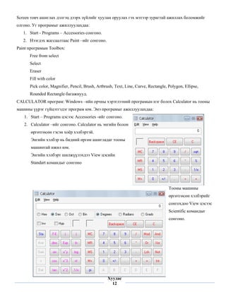 Screen товч ашиглах дэлгэц дээрх зүйлийг хуулан оруулах гэх мэтээр зурагтай ажиллах боломжийг
олгоно. Уг програмыг ажиллуулахдаа:
    1. Start - Programs – Accessories сонгоно.
    2. Нээгдэх жагсаалтаас Paint –ийг сонгоно.
Paint програмын Toolbox:
       Free from select
       Select
       Eraser
       Fill with color
       Pick color, Magnifier, Pencil, Brush, Artbrush, Text, Line, Curve, Rectangle, Polygon, Ellipse,
       Rounded Rectangle багажнууд.
CALCULATOR програм: Windows –ийн орчны хэрэглээний програмын нэг болох Calculator нь тооны
машины үүрэг гүйцэтгэдэг програм юм. Энэ програмыг ажиллуулахдаа:
    1. Start – Programs цэсээс Accessories -ийг сонгоно.
    2. Calculator –ийг сонгоно. Calculator нь энгийн болон
        өргөтгөсөн гэсэн хоёр хэлбэртэй.
        Энгийн хэлбэр нь бидний өргөн ашигладаг тооны
        машинтай ижил юм.
        Энгийн хэлбэрт шилжүүлэхдээ View цэсийн
        Standart командыг сонгоно




                                                                                     Тооны машины
                                                                                     өргөтгөсөн хэлбэрийг
                                                                                     сонгохдоо View цэсээс
                                                                                     Scientific командыг
                                                                                     сонгоно.




 
                                                  Хуудас
                                                    12
 