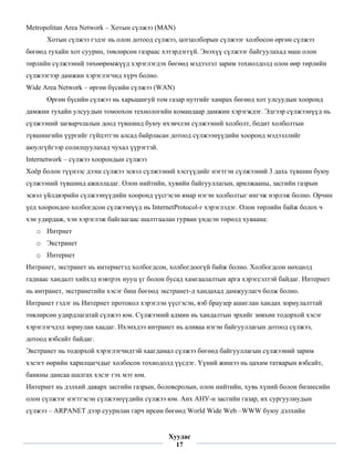 Metropolitan Area Network – Хотын сүлжээ (MAN)
      Хотын сүлжээ гэдэг нь олон дотоод сүлжээ, цогцолборын сүлжээг холбосон өргөн сүлжээ
бөгөөд тухайн хот суурин, төвлөрсөн газраас хэтэрдэггүй. Энэхүү сүлжээг байгуулахад маш олон
төрлийн сүлжээний төхөөрөмжүүд хэрэглэгдэх бөгөөд мэдээлэл зарим тохиолдолд олон өөр төрлийн
сүлжээгээр дамжин хэрэглэгчид хүрч болно.
Wide Area Network – өргөн бүсийн сүлжээ (WAN)
      Өргөн бүсийн сүлжээ нь харьцангуй том газар нутгийг хамрах бөгөөд хот улсуудын хооронд
дамжин тухайн улсуудын томоохон технологийн командаар дамжин хэрэгждэг. Эдгээр сүлжээнүүд нь
сүлжээний загварчлалын доод түвшинд буюу ихэвчлэн сүлжээний холболт, бодит холболтын
түвшингийн үүргийг гүйцэтгэн алсад байрласан дотоод сүлжээнүүдийн хооронд мэдээллийг
аюулгүйгээр солилцуулахад чухал үүрэгтэй.
Internetwork – сүлжээ хоорондын сүлжээ
Хоёр болон түүнээс дээш сүлжээ эсвэл сүлжээний хэсгүүдийг нэгтгэн сүлжээний 3 дахь түвшин буюу
сүлжээний түвшинд ажилладаг. Олон нийтийн, хувийн байгууллагын, арилжааны, засгийн газрын
эсвэл үйлдвэрийн сүлжээнүүдийн хооронд үүсгэсэн ямар нэгэн холболтыг ингэж нэрлэж болно. Орчин
үед хоорондоо холбогдсон сүлжээнүүд нь InternetProtocol-г хэрэглэдэг. Олон төрлийн байж болох ч
хэн удирдаж, хэн хэрэглэж байгаагаас шалтгаалан гурван үндсэн төрөлд хуваана:
    o Интрнет
    o Экстранет
    o Интернет
Интранет, экстранет нь интернетэд холбогдсон, холбогдоогүй байж болно. Холбогдсон нөхцөлд
гаднаас хандалт хийхэд нэвтрэх нууц үг болон бусад хамгаалалтын арга хэрэгсэлтэй байдаг. Интернет
нь интранет, экстранетийн хэсэг биш бөгөөд экстранет-д хандахад дамжуулагч болж болно.
Интранет гэдэг нь Интернет протокол хэрэглэн үүсгэсэн, вэб браузер ашиглан хандах зориулалттай
төвлөрсөн удирдлагатай сүлжээ юм. Сүлжээний админ нь хандалтын эрхийг зөвхөн тодорхой хэсэг
хэрэглэгчдэд зориулан хаадаг. Ихэнхдээ интранет нь аливаа нэгэн байгууллагын дотоод сүлжээ,
дотоод вэбсайт байдаг.
Экстранет нь тодорхой хэрэглэгчидтэй хаагдамал сүлжээ бөгөөд байгууллагын сүлжээний зарим
хэсэгт өөрийн харилцагчдыг холбосон тохиодолд үүсдэг. Үүний жишээ нь цахим татварын вэбсайт,
банкны дансаа шалгах хэсэг гэх мэт юм.
Интернет нь дэлхий даяарх засгийн газрын, боловсролын, олон нийтийн, хувь хүний болон бизнесийн
олон сүлжээг нэгтгэсэн сүлжээнүүдийн сүлжээ юм. Анх АНУ-н засгийн газар, их сургуулиудын
сүлжээ – ARPANET дээр суурилан гарч ирсөн бөгөөд World Wide Web –WWW буюу дэлхийн

 
                                             Хуудас
                                               17
 