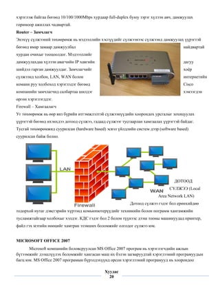 хэр
  рэглэж байг бөгөөд 10/100/1000
            гаа      1         0Mbps хурдаар full-duplex буюу зэрэг хүлээн авч, дамжуулах
                                         а           l          р                    у
гор
  римоор ажи
           иллах чадва
                     артай.
Ro
 outer – Замч
            члагч
Энэхүү сүлжээний төхөөрөмж нь мэдээллийн хэсгүүдийг сүлжээнээс сүлжээнд дамжуулах үүрэгтэй
 н         э         ө         э
бөгөөд ямар з
            замаар дамж
                      жуулбал                                                       найдвартай
хур
  рдан очихы тооцоолд Мэдэээл
           ыг       дог.    ллийг
дам
  мжуулахдаа хүлээн ава
           а          агчийн IP хаягийн                                             дагуу
                                                                                    д
ши
 ийдэл гарган дамжуулд Замчлаг
            н        даг.    гчийг                                                  хоёр
                                                                                    х
сүл
  лжээнд холбон, LAN, WAN болон
                      W       н                                                     интернетийн
                                                                                    и         н
ком
  мани руу хо
            олбоход хэр
                      рэглэдэг бөг өд
                                 гө                                                 Cisco
                                                                                    C
ком
  мпанийн за
           амчлагчид салбартаа шилдэг                                               хэмээгдэн
                                                                                    х
өргөн хэрэглэ
            эгддэг.
Fir
  rewall – Хам
             мгаалагч
Уг төхөөрөмж нь өөр янз бүрийн ит
 г         ж          з         тгэмжлэлтэй сүлжээнүү
                                          й         үдийн хооро
                                                              ондох урсга
                                                                        алыг зохицуулах
                                                                                  у
үүр
  рэгтэй бөгө ихэнхдэ дотоод сү
            өөд     ээ        үлжээ, гадаа сүлжээг т
                                         ад        тусгаарлан х
                                                              хамгаалах ү
                                                                        үүрэгтэй бай
                                                                                   йдаг.
Ту
 усгай төхөөр
            рөмжид суу
                     урилсан (har
                                rdware based эсвэл үйл
                                           d)        лдлийн сист дээр (so
                                                               тем      oftware based
                                                                                    d)
суу
  урилсан бай болно.
            йж




                                                                               ДОТООД
                                                                                  О
                                                                             СҮЛЖЭЭ (Local
                                                                       Are Network L
                                                                         ea        LAN)
                                                         Дотоод сүлжээ гэд бол ерөн
                                                                         дэг      нхийдөө
  дорхой нута дэвсгэрийн хүрээнд комьюпютерүүдийг те
тод         аг                                     ехникийн бо
                                                             олон пограм хангамж
                                                                       мм      жийн
тус
  сламжтайга холбохы хэлдэг. К
           аар     ыг        КДС гэдэг бо 2 болон т
                                        ол                            ашинуудад принтер,
                                                  түүнээс дээш тооны ма
фа гэх мэти нөөцийг хамтран эз
 айл      ийн     г          зэмших бол
                                      ломжийг ол
                                               лгодог сүлжэ юм.
                                                          ээ


 ICROSOFT OFFICE 2007
MI      T        2
      Micros компани боловср
           soft        ийн      руулсан MS Office 2007 програм н хэрэглэгч
                                          S           7        нь         чдийн ажлын
                                                                                   ы
бүтээмжийг д
           дээшлүүлэх боломжийг хангасан м их бэлэ загварууд
                                г         маш        эн        дтай хэрэглээний програмуудын
                                                                                    р
баг юм. MS O
  гц        Office 2007 програмын бүрэлдэхү
                                н         үүнд орсон х
                                                     хэрэглээний програмуу нь хоорондоо
                                                               й          уд
 
                                            Хуудас
                                              20
 
