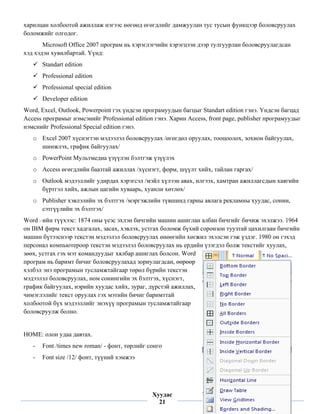 харилцан холбоотой ажиллаж нэгээс нөгөөд өгөгдлийг дамжуулан тус тусын функцээр боловсруулах
боломжийг олгодог.
       Microsoft Office 2007 програм нь хэрэглэгчийн хэрэгцээн дээр тулгуурлан боловсруулагдсан
хэд хэдэн хувилбартай. Үүнд:
        Standart edition
        Professional edition
        Professional special edition
        Developer edition
Word, Excel, Outlook, Powerpoint гэх үндсэн програмуудын багцыг Standart edition гэнэ. Үндсэн багцад
Access програмыг нэмсэнийг Professional edition гэнэ. Харин Access, front page, publisher програмуудыг
нэмснийг Professional Special edition гэнэ.
    o Excel 2007 хүснэгтэн мэдээлэл боловсруулах /өгөгдөл оруулах, тооцоолох, зохион байгуулах,
      шинжлэх, график байгуулах/
    o PowerPoint Мультмедиа үзүүлэн бэлтгэж үзүүлэх
    o Access өгөгдлийн баазтай ажиллах /хүснэгт, форм, шүүлт хийх, тайлан гаргах/
    o Outlook мэдээллийг удирдах хэрэгсэл /мэйл хүлээн авах, илгээх, хамтран ажиллагсдын хаягийн
      бүртгэл хийх, ажлын цагийн хуваарь, хуанли хөтлөх/
    o Publisher хэвлэлийн эх бэлтгэх /мэргэжлийн түвшинд гарны авлага рекламны хуудас, сонин,
      сэтгүүлийн эх бэлтгэх/
Word –ийн түүхээс: 1874 оны үеэс эхлэн бичгийн машин ашиглан албан бичгийг бичиж эхэлжээ. 1964
он IBM фирм текст хадгалах, засах, хэвлэх, устгах боломж бүхий соронзон туузтай цахилгаан бичгийн
машин бүтээснээр текстэн мэдээлэл боловсруулах өнөөгийн хөгжил эхэлсэн гэж үздэг. 1980 он гэхэд
персонал компьютероор текстэн мэдээлэл боловсруулах нь ердийн үзэгдэл болж текстийг хуулах,
зөөх, устгах гэх мэт командуудыг хялбар ашиглах болсон. Word
програм нь баримт бичиг боловсруулахад зориулагдсан, өөрөөр
хэлбэл энэ програмын тусламжтайгаар төрөл бүрийн текстэн
мэдээлэл боловсруулах, ном сонингийн эх бэлтгэх, хүснэгт,
график байгуулах, нэрийн хуудас хийх, зураг, дүрстэй ажиллах,
чимэглэлийг текст оруулах гэх мэтийн бичиг баримттай
холбоотой бүх мэдээллийг энэхүү програмын тусламжтайгаар
боловсруулж болно.


HOME: олон удаа давтах.
    -   Font /times new roman/ - фонт, төрлийг сонго
    -   Font size /12/ фонт, түүний хэмжээ



 
                                                Хуудас
                                                  21
 