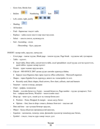 -   Grow font, Shrink font

    -   Bullets                Numbering             Sort

    -   Left, center, right, justify

    -   Shading
    -   All borders
    -   Find – баримтаас тэмдэгт хайх
    -   Replace – хайж олсон текстээ өөр текстээр солих
    -   Select - шилэх сонгох, идэвхжүүлэх
    -   Sort : Ascending – өгсөх
             : Descending – буух, уруудах


INSERT: засвар хийх, оруулах, хавчуулах
    -   Cover page – хавтас хуудас, Blank page – хоосон хуудас, Page break – хуудасны зай, тусгаарлах
    -   Table – хүснэгт.
        •   Insert table, Draw table, convert text to table, excel spreadsheet- excel хуудас дэлгэж хүснэгтлэх,
            quick tables- хурдан загвар хүснэгт
    -   Picture – зураг гаднаас оруулж ирэх.
    -   Clip art – MS OFFICE 2007 дагаж суудаг сангийн зурагнууд байна.
        •   Баруун талд Organize clips гарна түүнээс office collections – Microsoft organizer.
    -   Shapes – төрөл бүрийн бэлэн дүрснүүд, жишээ нь: геометрийн гэх мэт.
        •   Recently used, Basic shapes, block arrows, flow chart, callouts, start and banners
    -   Smartart – ганган хээнцэр, диаграм
    -   Chart – график, төлөвлөгөө
    -   Header – толгойн бичиглэл, Footer – хөлний бичиглэл, Page number – хуудас дугаарлалт, Text
        box – хайрцаглаж бичих, WordArt – чимэглэлийн текст
    -   Drop cap – чимгэ үсэг, эхний үсэг нь томоор бичигдэнэ
        •   Position - None, Dropped, In margin – захын дагуу бичнэ
        •   Options - font, lines to drop- хэмжээ, distance from text – текстын зай
    -   Date and time – цаг хугацаа бичвэрт оруулах,
    -   Object – бусад обьектын програмуудтай ажиллах,
    -   Equation – математик, геометр, хими, физикийн хүндэвтэр томъёонуудыг бичих,
    -   Symbol – тэмдэг, тэмдгэн дүрс ховор тэмдэг, үсэг
 
                                                    Хуудас
                                                      22
 